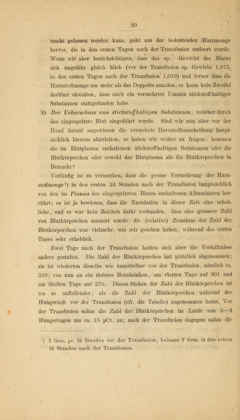 tracht gelassen werden kann, geht ans der bedeutenden Harnmenge hervor, die in den ersten Tagen nach der Transfusion entleert wurde. Trenn wir aber berücksichtigen, dass das sp. Gewicht des Harns sich ungefähr gleich blieb (vor der Transfusion sp. Gewicht 1,075, in den ersten Tagen nach der Transfusion 1,070) und ferner dass die Harnstoffmenge um mehr als das Doppelte zunahm, so kann kein Zweifel darüber obwalten, dass auch ein vermehrter Umsatz stickstoffhaltiger Substanzen stattgefunden habe. 2) Der Ueberschuss von stickstoffhaltigen Substanzen, welcher durch das eingespritzte Blut eingeführt wurde. Sind wir nun aber vor der Hand darauf angewiesen die vermehrte Harnstoffausscheidung haupt- sächlich hieraus abzuleiten, so haben wir weiter zu fragen: kommen die im Blutplasma enthaltenen stickstoffhaltigen Substanzen oder die Blutkörperchen oder sowohl das Blutplasma als die Blutkörperchen in Betracht? Vorläufig ist zu vermuthen, dass die grosse Vermehrung der Harn- stoffmenge1) in den ersten 24 Stunden nach der Transfusion hauptsächlich von den im Plasma des eingespritzten Blutes enthaltenen Albuminaten her- rührt; es ist ja bewiesen, dass die Exsudation in dieser Zeit eine erheb- liche, und es war kein Zeichen dafür vorhanden, dass eine grössere Zahl von Blutkörperchen zerstört wurde; die (relative) Zunahme der Zahl der Blutkörperchen war vielmehr, wie wir gesehen haben, während des ersten Tages sehr erheblich. Zwei Tage nach der Transfusion hatten sich aber die Verhältnisse anders gestaltet. Die Zahl der Blutkörperchen hat plötzlich abgenommen; sie ist wiederum dieselbe wie unmittelbar vor der Transfusion, nämlich ca. 310; von nun an ein tieferes Herabsinken, am Vierten Tage auf 301 und am fünften Tage auf 276. Dieses Sinken der Zahl der Blutkörperchen ist um so auffallender, als die Zahl der Blutkörperchen während der Hungerzeit vor der Transfusion (cfr. die Tabelle) zugenommen hatte. Vor der Transfusion nahm die Zahl der Blutkörperchen im Laufe von 3—4 Hungertagen um ca. 15 pCt. zu; nach der Transfusion dagegen nahm die 1) ?j Grm. pr. 24 Stunden vor der Transfusion, beinahe 7 Grm. in den ersten 24 Stunden nach der Transfusion.