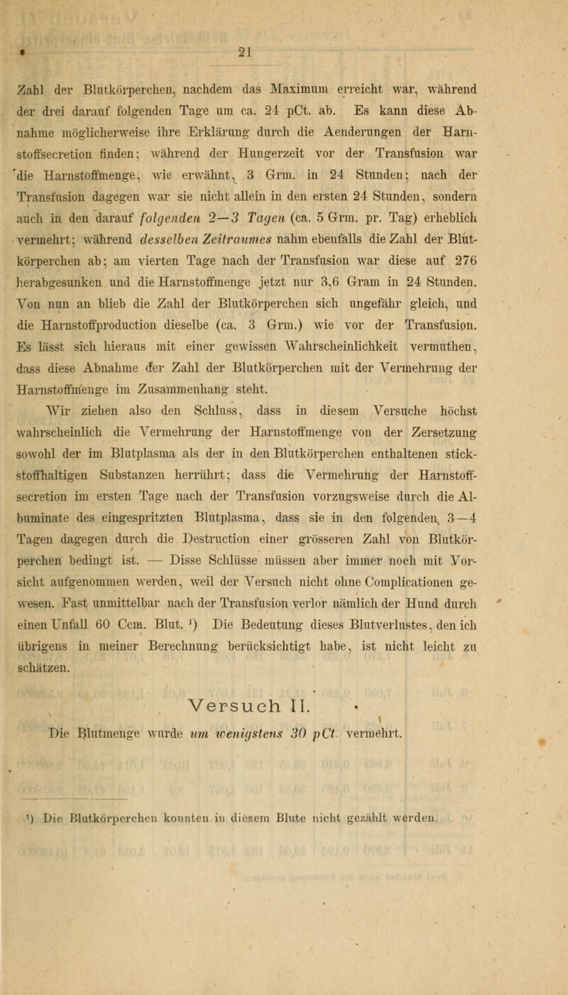 Zahl der Blutkörperchen, nachdem das Maximum erreicht war, während der drei darauf folgenden Tage um ca. 24 pCt. ab. Es kann diese Ab- nahme möglicherweise ihre Erklärung durch die Aenderungen der Harn- stoffsecretion finden; während der Hungerzeit vor der Transfusion war 'die Harnstoffmenge, wie erwähnt, 3 Grm. in 24 Stunden; nach der Transfusion dagegen war sie nicht allein in den ersten 24 Stunden, sondern auch in den darauf folgenden 2—3 Tagen (ca. 5 Grm. pr. Tag) erheblich vermehrt: während desselben Zeitraumes nahm ebenfalls die Zahl der Blut- körperchen ab; am vierten Tage nach der Transfusion war diese auf 276 herabgesunken und die Harnstoffmenge jetzt nur 3,6 Gram in 24 Stunden. Von nun an blieb die Zahl der Blutkörperchen sich ungefähr gleich, und die Harnstoffproduction dieselbe (ca. 3 Grm.) wie vor der Transfusion. Es lässt sich hieraus mit einer gewissen Wahrscheinlichkeit vermuthen, dass diese Abnahme der Zahl der Blutkörperchen mit der Vermehrung der Harnstoffmenge im Zusammenhang steht. A\rir ziehen also den Schluss, dass in diesem Versuche höchst wahrscheinlich die Vermehrung der Harnstoffmenge von der Zersetzung sowohl der im Blutplasma als der in den Blutkörperchen enthaltenen stick- stoffhaltigen Substanzen herrührt; dass die Vermehrung der Harnstoff- secretion im ersten Tage nach der Transfusion vorzugsweise durch die Al- buminate des eingespritzten Blutplasma, dass sie in den folgenden 3—4 Tagen dagegen durch die Destruction einer grösseren Zahl von Blutkör- perchen bedingt ist. — Disse Schlüsse müssen aber immer noch mit Vor- sicht aufgenommen werden, weil der Versuch nicht ohne Complicationen ge- wesen. Fast unmittelbar nach der Transfusion verlor nämlich der Hund durch einen Unfall 60 Ccm. Blut.1) Die Bedeutung dieses Blutverlustes, den ich übrigens in meiner Berechnung berücksichtigt habe, ist nicht leicht zu schätzen. Versuch IL Die Blutmenge wurde um wenigstens 30 pCt vermehrt. M Die Blutkörperchen konnten in diesem Blute nicht gezählt werden.