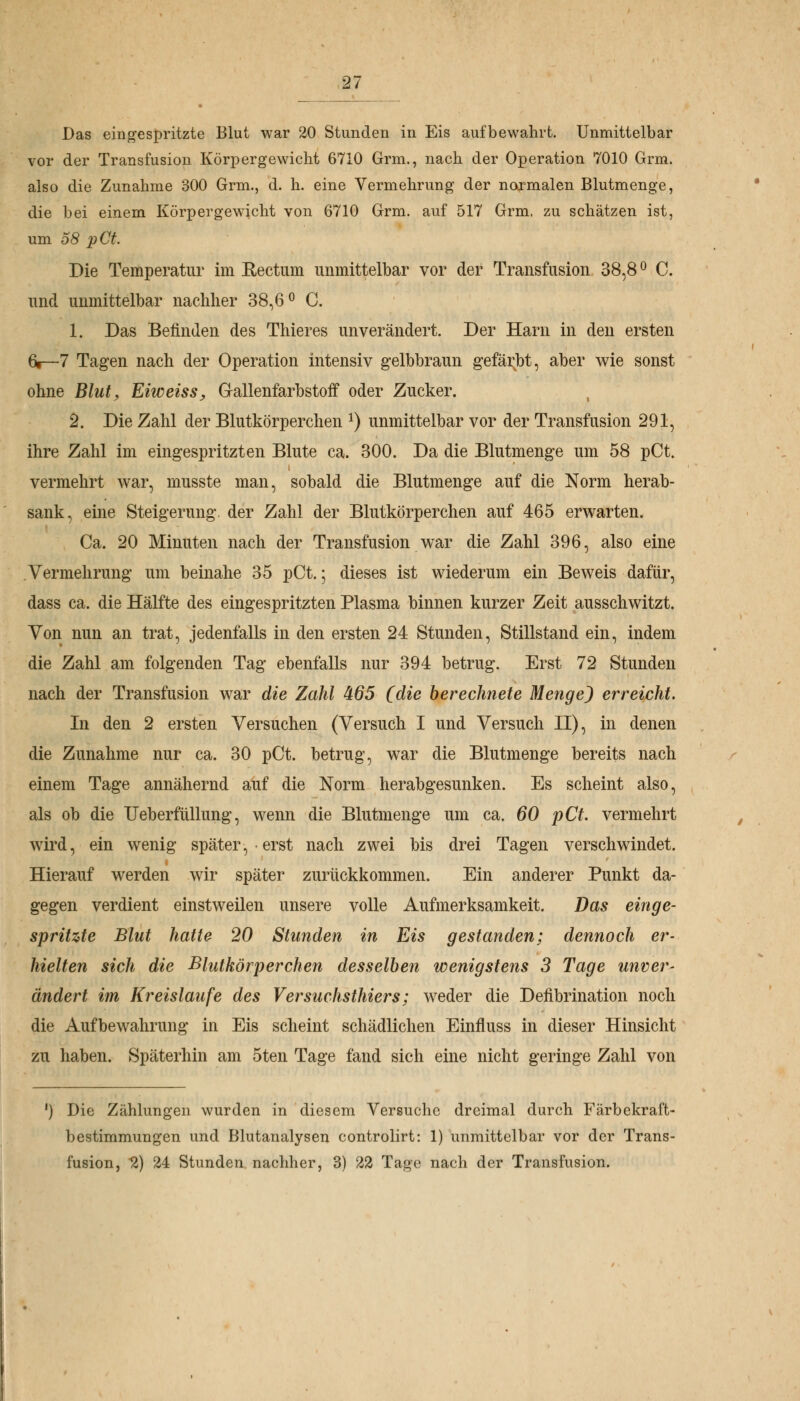 Das eingespritzte Blut war 20 Stunden in Eis aufbewahrt. Unmittelbar vor der Transfusion Körpergewicht 6710 Grm., nach der Operation 7010 Grm. also die Zunahme 300 Grm., d. h. eine Vermehrung der normalen Blutmenge, die bei einem Körpergewicht von 6710 Grm. auf 517 Grm, zu schätzen ist, um 58 pCt. Die Temperatur im Rectum unmittelbar vor der Transfusion 38,8° C. und unmittelbar nachher 38,6° C. 1. Das Befinden des Thieres unverändert. Der Harn in den ersten 6»—7 Tagen nach der Operation intensiv gelbbraun gefärbt, aber wie sonst ohne Blut, Eiweiss, Grallenfarbstoif oder Zucker. 2. Die Zahl der Blutkörperchen *) unmittelbar vor der Transfusion 291, ihre Zahl im eingespritzten Blute ca. 300. Da die Blutmenge um 58 pCt. vermehrt war, musste man, sobald die Blutmenge auf die Norm herab- sank, eine Steigerung der Zahl der Blutkörperchen auf 465 erwarten. Ca. 20 Minuten nach der Transfusion war die Zahl 396, also eine Vermehrung um beinahe 35 pCt.; dieses ist wiederum ein Beweis dafür, dass ca. die Hälfte des eingespritzten Plasma binnen kurzer Zeit ausschwitzt. Von nun an trat, jedenfalls in den ersten 24 Stunden, Stillstand ein, indem die Zahl am folgenden Tag ebenfalls nur 394 betrug. Erst 72 Stunden nach der Transfusion war die Zahl 465 (die berechnete Menge) erreicht. In den 2 ersten Versuchen (Versuch I und Versuch II), in denen die Zunahme nur ca. 30 pCt. betrug, war die Blutmenge bereits nach einem Tage annähernd auf die Norm herabgesunken. Es scheint also, als ob die Ueberfüllung, wenn die Blutmenge um ca. 60 pCt. vermehrt wird, ein wenig später, erst nach zwei bis drei Tagen verschwindet. Hierauf werden wir später zurückkommen. Ein anderer Punkt da- gegen verdient einstweilen unsere volle Aufmerksamkeit. Das einge- spritzte Blut hatte 20 Stunden in Eis gestanden; dennoch er- hielten sich die Blutkörperchen desselben wenigstens 3 Tage unver- ändert im Kreislaufe des Versuchsthiers; wreder die Defibrination noch die Aufbewahrung in Eis scheint schädlichen Einfluss in dieser Hinsicht zu haben. Späterhin am 5ten Tage fand sich eine nicht geringe Zahl von ') Die Zählungen wurden in diesem Versuche dreimal durch Färbekraft- bestimmungen und Blutanalysen controlirt: 1) unmittelbar vor der Trans- fusion, 2) 24 Stunden nachher, 3) 22 Tage nach der Transfusion.