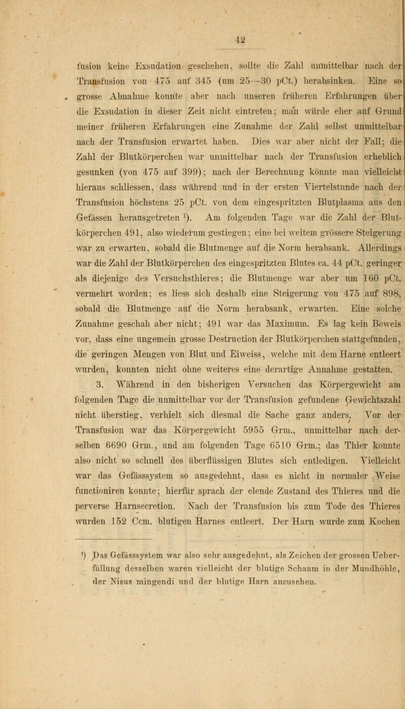 fusion keine Exsudation geschehen, sollte die Zahl unmittelbar nach der Transfusion von 475 auf 345 (um 25—30 pCt.) herabsinken. Eine so grosse Abnahme konnte aber nach unseren früheren Erfahrungen über die Exsudation in dieser Zeit nicht eintreten; man würde eher auf Grund meiner früheren Erfahrungen eine Zunahme der Zahl selbst unmittelbar nach der Transfusion erwartet haben. Dies war aber nicht der Fall; die Zahl der Blutkörperchen war unmittelbar nach der Transfusion erheblich gesunken (von 475 auf 399); nach der Berechnung könnte man vielleicht hieraus scliliessen, dass während und in der ersten Viertelstunde nach der Transfusion höchstens 25 pCt. von dem eingespritzten Blutplasma aus den Gefässen herausgetreten ]). Am folgenden Tage war die Zahl der Blut- körperchen 491, also wiederum gestiegen; eine bei weitem grössere Steigerung war zu erwarten, sobald die Blutmenge auf die Norm herabsank. Allerdings war die Zahl der Blutkörperchen des eingespritzten Blutes ca. 44 pCt. geringer als diejenige des Versuchsthieres; die Blutmenge war aber um 160 pCt. vermehrt worden; es liess sich deshalb eine Steigerung von 475 auf 898, sobald die Blutmenge auf die Norm herabsank, erwarten. Eine solche Zunahme geschah aber nicht; 491 war das Maximum. Es lag kein Beweis vor, dass eine ungemein grosse Destruction der Blutkörperchen stattgefunden, die geringen Mengen von Blut und Eiweiss, welche mit dem Harne entleert wurden, konnten nicht ohne weiteres eine derartige Annahme gestatten. 3. Während in den bisherigen Versuchen das Körpergewicht, am folgenden Tage die unmittelbar vor der Transfusion gefundene Gewichtszahl nicht überstieg, verhielt sich diesmal die Sache ganz anders. Vor der Transfusion war das Körpergewicht 5955 Grm., unmittelbar nach der- selben 6690 Grrm., und am folgenden Tage 6510 Grm.; das Thier konnte also nicht so schnell des überflüssigen Blutes sich entledigen. Vielleicht war das Gefässsystem so ausgedehnt, dass es nicht in normaler Weise functioniren konnte; hierfür sprach der elende Zustand des Thieres und die perverse Harnsecretion. Nach der Transfusion bis zum Tode des Thieres wurden 152 Ccm. blutigen Harnes entleert. Der Harn wurde zum Kochen x) Das Gefässsystem war also sehr ausgedehnt, als Zeichen der grossen Ueber- füllung desselben waren vielleicht der blutige Schaum in der Mundhöhle, der Nisus mingendi und der blutige Harn anzusehen.