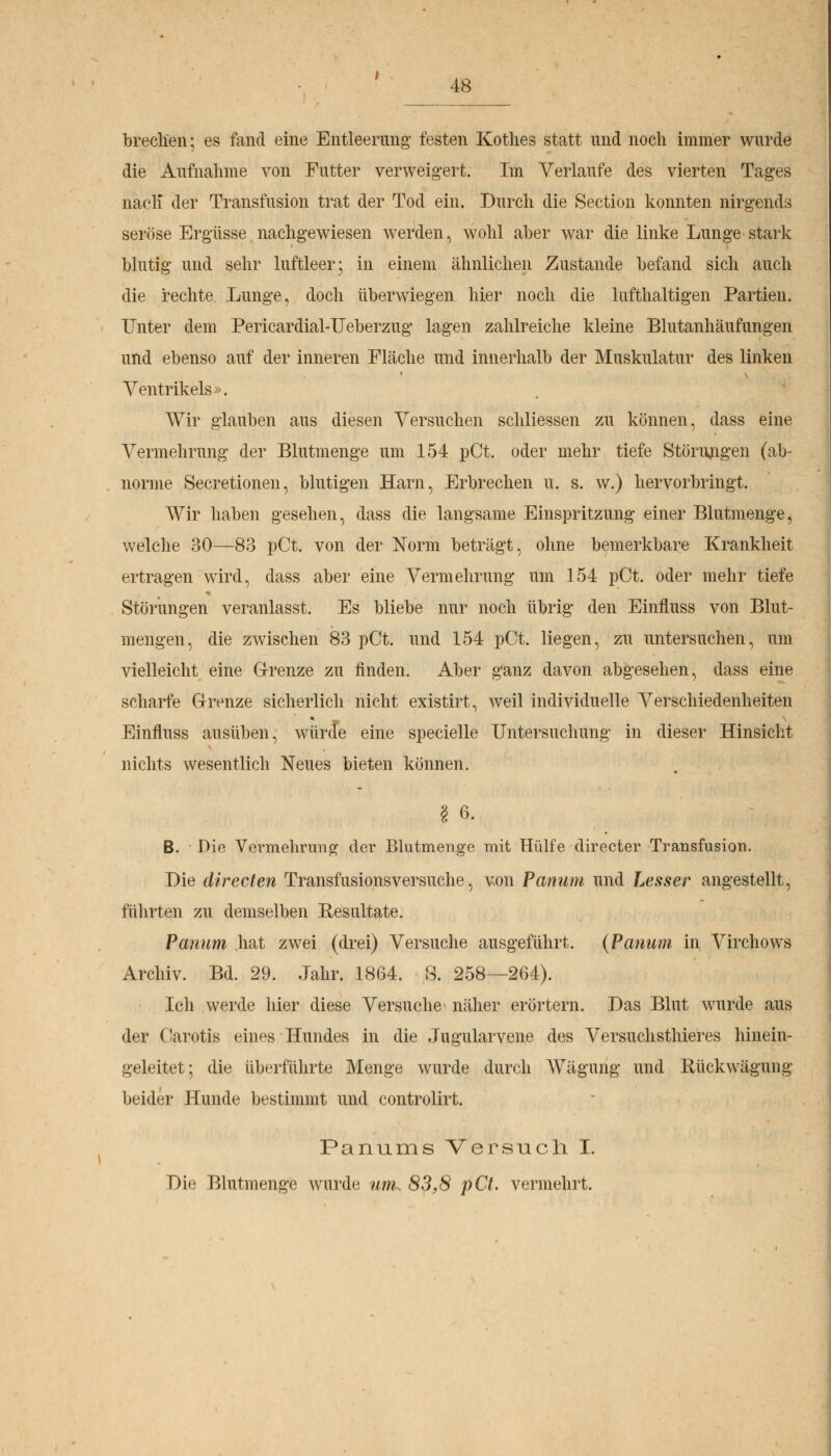 I brechen; es fand eine Entleerung festen Kothes statt und noch immer wurde die Aufnahme von Futter verweigert. Im Verlaufe des vierten Tages nacli der Transfusion trat der Tod ein. Durch die Section konnten nirgends seröse Ergüsse nachgewiesen werden, wohl aber war die linke Lunge stark blutig und sehr luftleer; in einem ähnlichen Zustande befand sich auch die rechte Lunge, doch überwiegen hier noch die lufthaltigen Partien. Unter dem Pericardial-Ueberzug lagen zahlreiche kleine Blutanhäufungen und ebenso auf der inneren Eläche und innerhalb der Muskulatur des linken Ventrikels». Wir glauben aus diesen Versuchen schliessen zu können, dass eine Vermehrung der Blutmenge um 154 pCt. oder mehr tiefe Störungen (ab- norme Secretionen, blutigen Harn, Erbrechen u. s. w.) hervorbringt. Wir haben gesehen, dass die langsame Einspritzung einer Blutmenge, welche 30—83 pCt. von der Norm beträgt, ohne bemerkbare Krankheit ertragen wird, dass aber eine Vermehrung um 154 pCt. oder mehr tiefe Störungen veranlasst. Es bliebe nur noch übrig den Einfluss von Blut- mengen, die zwischen 83 pCt. und 154 pCt. liegen, zu untersuchen, um vielleicht eine Grenze zu finden. Aber ganz davon abgesehen, dass eine scharfe Grenze sicherlich nicht existirt, weil individuelle Verschiedenheiten Einfluss ausüben, würde eine specielle Untersuchung in dieser Hinsicht nichts wesentlich Neues bieten können. § 6. B. • Die Vermehrung der Blutmenge mit Hülfe directer Transfusion. Die directen Transfusionsversuche, von Panum und Lesser angestellt, führten zu demselben Resultate. Panum hat zwei (drei) Versuche ausgeführt. (Panum in Virchows Archiv. Bd. 29. Jahr. 1864. S. 258—264). Ich werde hier diese Versuche näher erörtern. Das Blut wurde aus der Carotis eines Hundes in die Jugularvene des Versuchsthieres hinein- geleitet; die überführte Menge wurde durch Wägung und Rückwägung beider Hunde bestimmt und controlirt. Panums Versuch I. Die Blutmenge wurde um. 83,8 pCt. vermehrt.