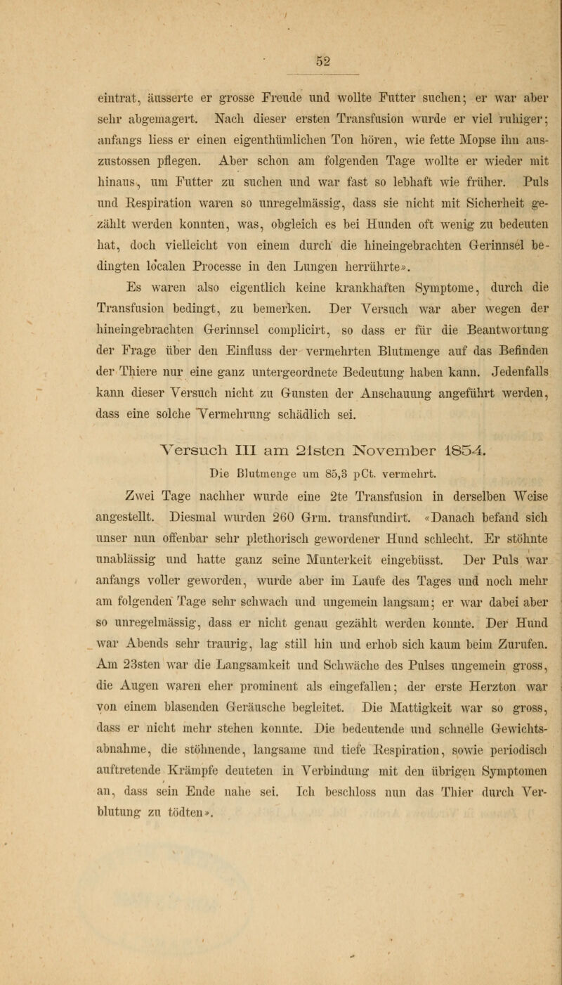 eintrat, äusserte er grosse Freude und wollte Futter suchen; er war aber sehr abgemagert. Nach dieser ersten Transfusion wurde er viel ruhiger; anfangs Hess er einen eigenthtimlichen Ton hören, wie fette Mopse ihn aus- zustossen pflegen. Aber schon am folgenden Tage wollte er wieder mit hinaus, um Futter zu suchen und war fast so lebhaft wie früher. Puls und Respiration waren so unregelmässig, dass sie nicht mit Sicherheit ge- zählt werden konnten, was, obgleich es bei Hunden oft wenig zu bedeuten hat, doch vielleicht von einem durch die hineingebrachten Gerinnsel be- dingten Idealen Processe in den Lungen herrührte». Es waren also eigentlich keine krankhaften Symptome, durch die Transfusion bedingt, zu bemerken. Der Versuch war aber wegen der hineingebrachten G-erinnsel complicirt, so dass er für die Beantwortung der Frage über den Einfluss der vermehrten Blutmenge auf das Befinden der Thiere nur eine ganz untergeordnete Bedeutung haben kann. Jedenfalls kann dieser Versuch nicht zu Gunsten der Anschauung angeführt werden, dass eine solche Vermehrung schädlich sei. Versuch. III am 21sten November 1854. Die Blutmenge um 85,3 pCt. vermehrt. Zwei Tage nachher wurde eine 2te Transfusion in derselben Weise angestellt. Diesmal wurden 260 Grm. transfundirt. «Danach befand sich unser nun offenbar sehr plethorisch gewordener Hund schlecht. Er stöhnte unablässig und hatte ganz seine Munterkeit eingebüsst. Der Puls war anfangs voller geworden, wurde aber im Laufe des Tages und noch mehr am folgenden Tage sehr schwach und ungemein langsam; er war dabei aber so unregelmässig, dass er nicht genau gezählt werden konnte. Der Hund war Abends sehr traurig, lag still hin und erhob sich kaum beim Zurufen. Am 23sten war die Langsamkeit und Schwäche des Pulses ungemein gross, die Augen waren eher prominent als eingefallen; der erste Herzton war von einem blasenden Geräusche begleitet. Die Mattigkeit war so gross, dass er nicht mehr stehen konnte. Die bedeutende und schnelle Gewichts- abnahme, die stöhnende, langsame und tiefe Eespiration, sowie periodisch auftretende Krämpfe deuteten in Verbindung mit den übrigen Symptomen an, dass sein Ende nahe sei. Ich beschloss nun das Thier durch Ver- blutung zu tödten».