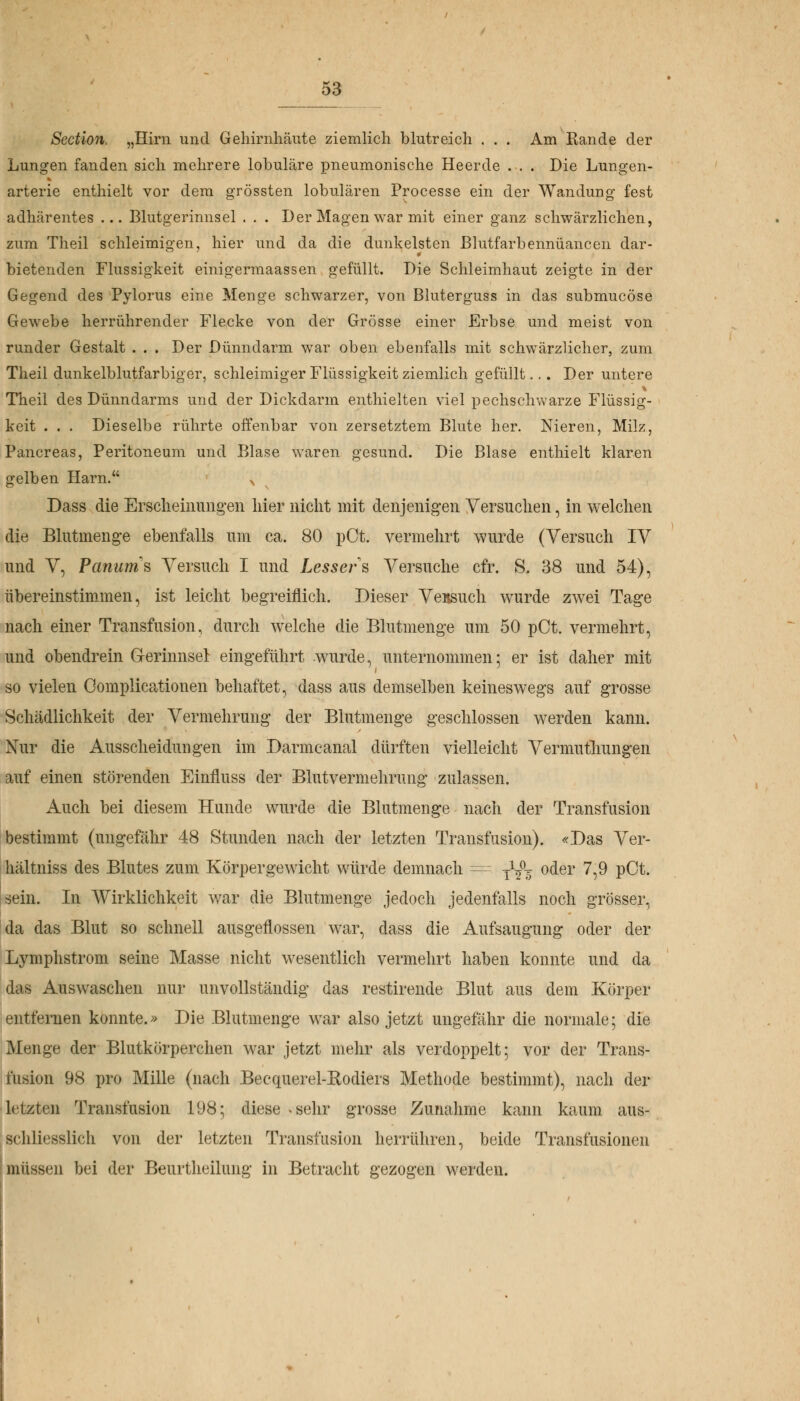 Section, „Hirn und Gehirnhäute ziemlich blutreich . . . Am Rande der Lungen fanden sich mehrere lobuläre pneumonische Heerde . . . Die Lungen- arterie enthielt vor dem grössten lobulären Processe ein der Wandung fest adhärentes ... Blutgerinnsel . . . Der Magen war mit einer ganz schwärzlichen, zum Theil schleimigen, hier und da die dunkelsten Blutfarbennüancen dar- bietenden Flüssigkeit einigermaassen gefüllt. Die Schleimhaut zeigte in der Gegend des Pylorus eine Menge schwarzer, von Bluterguss in das submucöse Gewebe herrührender Flecke von der Grösse einer Erbse und meist von runder Gestalt . . . Der Dünndarm war oben ebenfalls mit schwärzlicher, zum Theil dunkelblutfarbiger, schleimiger Flüssigkeit ziemlich gefüllt... Der untere Theil des Dünndarms und der Dickdarm enthielten viel pechschwarze Flüssig- keit . . . Dieselbe rührte offenbar von zersetztem Blute her. Nieren, Milz, Pancreas, Peritoneum und Blase waren gesund. Die Blase enthielt klaren gelben Harn. x Dass die Erscheinungen hier nicht mit denjenigen Versuchen, in welchen die Blutmenge ebenfalls um ca. 80 pCt. vermehrt wurde (Versuch IV und V, Panurns Versuch I und Lessers Versuche cfr. S. 38 und 54), übereinstimmen, ist leicht begreiflich. Dieser VeBSUch wurde zwei Tage nach einer Transfusion, durch welche die Blutmenge um 50 pCt. vermehrt, und obendrein Gerinnsel: eingeführt wurde, unternommen; er ist daher mit so vielen Oomplicationen behaftet, dass aus demselben keineswegs auf grosse Schädlichkeit der Vermehrung der Blutmenge geschlossen werden kann. Nur die Ausscheidungen im Darmcanal dürften vielleicht Vermutliungen auf einen störenden Einfluss der Blutvermehrung zulassen. Auch bei diesem Hunde wurde die Blutmenge nach der Transfusion bestimmt (ungefähr 48 Stunden nach der letzten Transfusion). «Das Ver- hältniss des Blutes zum Körpergewicht würde demnach = ■£$■% oder 7,9 pCt. sein. In Wirklichkeit war die Blutmenge jedoch jedenfalls noch grösser, da das Blut so schnell ausgeflossen war, dass die Aufsaugung oder der Lymphstrom seine Masse nicht wesentlich vermehrt haben konnte und da das Auswaschen nur unvollständig das restirende Blut aus dem Körper entfernen konnte.» Die Blutmenge war also jetzt ungefähr die normale ; die Menge der Blutkörperchen war jetzt mehr als verdoppelt; vor der Trans- fusion 98 pro Mille (nach Beequerel-Rodiers Methode bestimmt), nach der letzten Transfusion 198; diese <sehr grosse Zunahme kann kaum aus- schliesslich von der letzten Transfusion herrühren, beide Transfusionen müssen bei der Beurtheilung in Betracht gezogen werden.