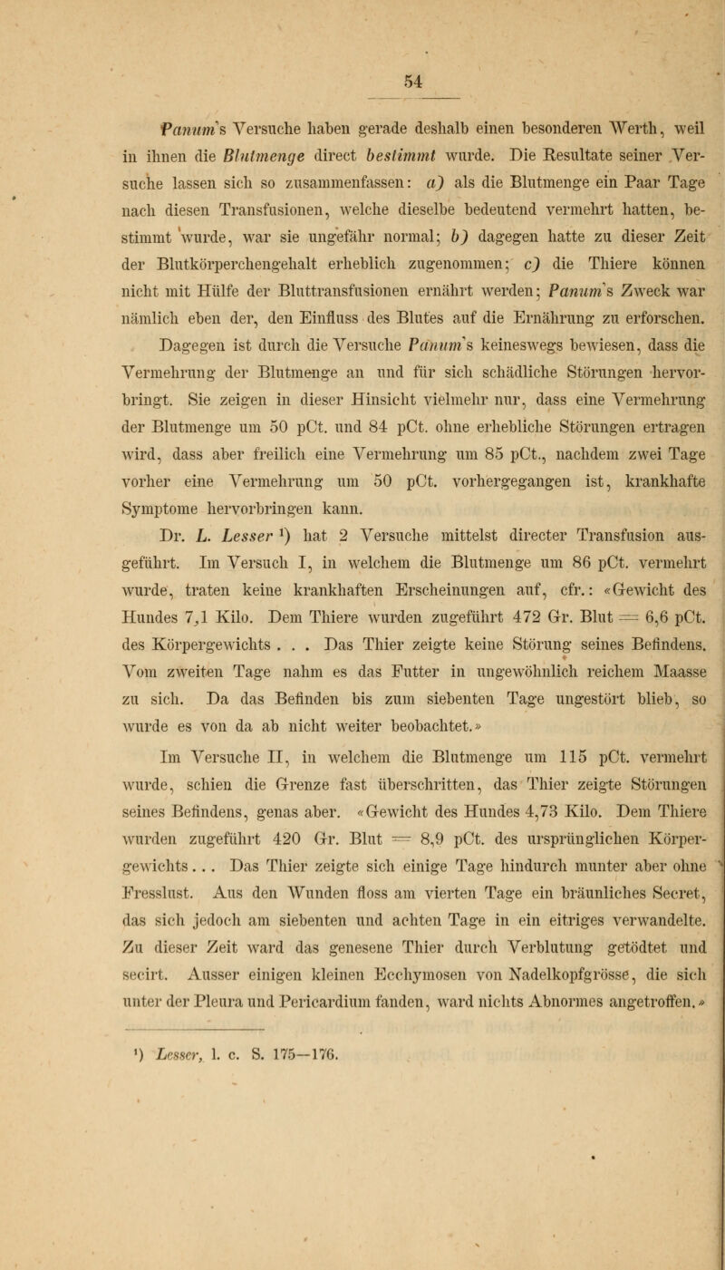 Panums Versuche haben gerade deshalb einen besonderen Werth, weil in ihnen die Blutmenge direct bestimmt wurde. Die Resultate seiner Ver- suche lassen sich so zusammenfassen: a) als die Blutmenge ein Paar Tage nach diesen Transfusionen, welche dieselbe bedeutend vermehrt hatten, be- stimmt 'wurde, war sie ungefähr normal; b) dagegen hatte zu dieser Zeit der Blutkörperchengehalt erheblich zugenommen; c) die Thiere können nicht mit Hülfe der Bluttransfusionen ernährt werden; Panurris Zweck war nämlich eben der, den Einfluss des Blutes auf die Ernährung zu erforschen. Dagegen ist durch die Versuche Petitums keineswegs bewiesen, dass die Vermehrung der Blutmenge an und für sich schädliche Störungen hervor- bringt. Sie zeigen in dieser Hinsicht vielmehr nur, dass eine Vermehrung der Blutmenge um 50 pCt. und 84 pCt. ohne erhebliche Störungen ertragen wird, dass aber freilich eine Vermehrung um 85 pCt., nachdem zwei Tage vorher eine Vermehrung um 50 pCt. vorhergegangen ist, krankhafte Symptome hervorbringen kann. Dr. L. Lesser J) hat 2 Versuche mittelst directer Transfusion aus- geführt. Im Versuch I, in welchem die Blutmenge um 86 pCt. vermehrt wurde, traten keine krankhaften Erscheinungen auf, cfr.: «Gewicht des Hundes 7^1 Kilo. Dem Thiere wurden zugeführt 472 Gr. Blut — 6,6 pCt. des Körpergewichts . . . Das Thier zeigte keine Störung seines Befindens. Vom zweiten Tage nahm es das Futter in ungewöhnlich reichem Maasse zu sich. Da das Befinden bis zum siebenten Tage ungestört blieb, so wurde es von da ab nicht weiter beobachtet.» Im Versuche II, in welchem die Blutmenge um 115 pCt. vermehrt wurde, schien die Grenze fast überschritten, das Thier zeigte Störungen seines Befindens, genas aber. «Gewicht des Hundes 4,73 Kilo. Dem Thiere wurden zugeführt 420 Gr. Blut = 8,9 pCt. des ursprünglichen Körper- gewichts ... Das Thier zeigte sich einige Tage hindurch munter aber ohne Fresslust. Aus den Wunden floss am vierten Tage ein bräunliches Secret, das sich jedoch am siebenten und achten Tage in ein eitriges verwandelte. Zu dieser Zeit ward das genesene Thier durch Verblutung getödtet und secirt. Ausser einigen kleinen Ecchymosen von Nadelkopfg rosse, die sich unter der Pleura und Pericardium fanden, ward nichts Abnormes angetroffen.» ') Lesser, 1. c. S. 175-176.