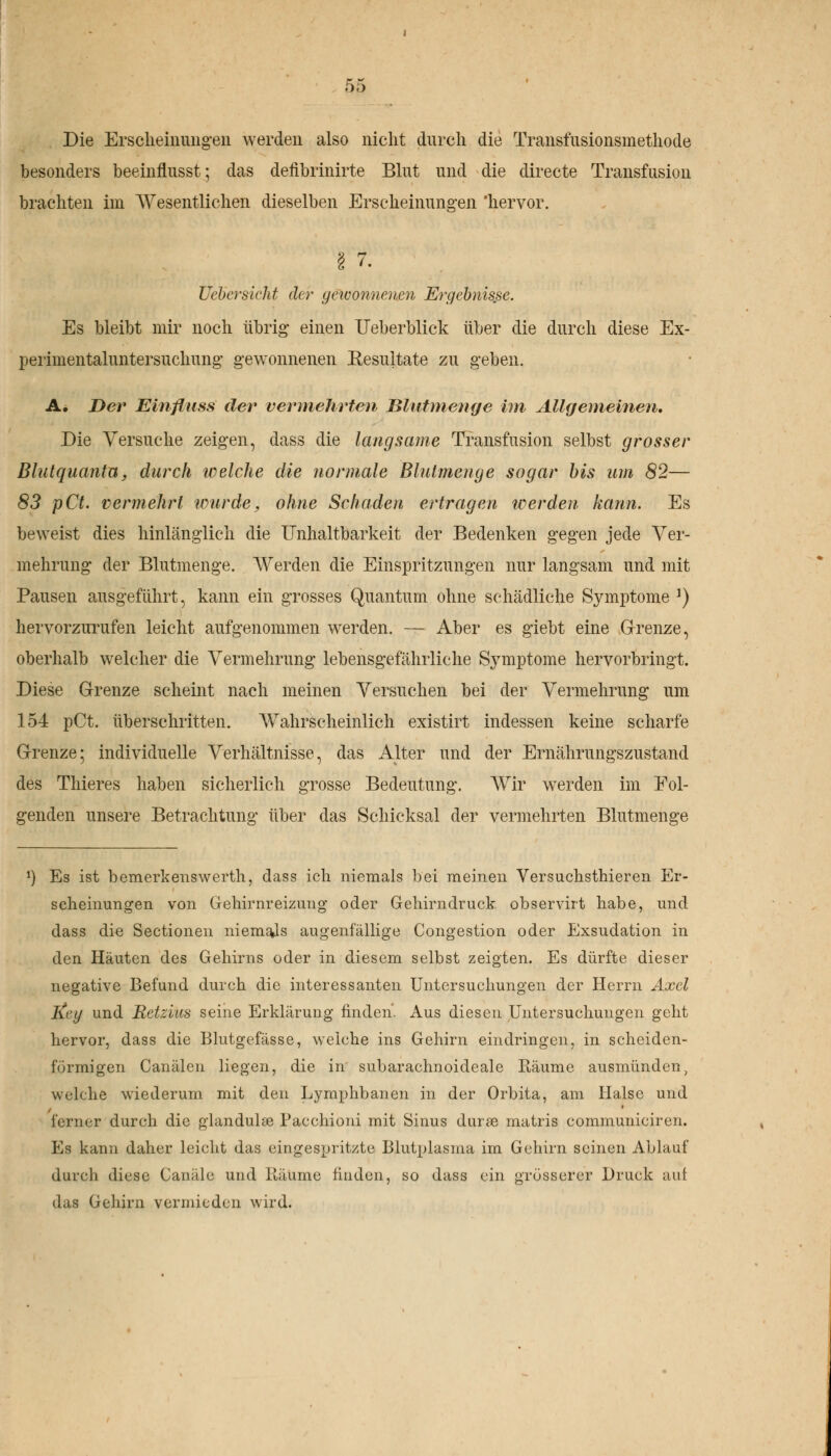 Die Erscheinungen werden also nicht durch die Transfusionsmethode besonders beemflusst; das defibrinirte Blut und die directe Transfusion brachten im Wesentlichen dieselben Erscheinungen 'hervor. Uebersiclit der gewonnenen Ergebnisse. Es bleibt mir noch übrig- einen Ueberblick über die durch diese Ex- perimentaluntersuchung gewonnenen Resultate zu geben. A. Der Elnfluss der vermehrten Blutmenge im Allgemeinen. Die Versuche zeigen, dass die langsame Transfusion selbst grosser Blutquanta. durch welche die normale Blutmenge sogar bis um 82— 83 pCt. vermehrt wurde, ohne Schaden ertragen werden kann. Es beweist dies hinlänglich die Unhaltbarkeit der Bedenken gegen jede Ver- mehrung der Blutmenge. Werden die Einspritzungen nur langsam und mit Pausen ausgeführt, kann ein grosses Quantum ohne schädliche Symptome *) hervorzurufen leicht aufgenommen werden. — Aber es giebt eine Grenze, oberhalb welcher die Vermehrung lebensgefährliche Symptome hervorbringt. Diese Grenze scheint nach meinen Versuchen bei der Vermehrung um 154 pCt. überschritten. Wahrscheinlich existirt indessen keine scharfe Grenze; individuelle Verhältnisse, das Alter und der Ernährungszustand des Thieres haben sicherlich grosse Bedeutung. Wir werden im Fol- genden unsere Betrachtung über das Schicksal der vermehrten Blutmenge *) Es ist bemerkenswert!!, dass ich niemals bei meinen Versuchsthieren Er- scheinungen von Gehirnreizung* oder Gehirndruck observirt habe, und dass die Sectionen niemals augenfällige Congestion oder Exsudation in den Häuten des Gehirns oder in diesem selbst zeigten. Es dürfte dieser negative Befund durch die interessanten Untersuchungen der Herrn Axel Key und Retzias seine Erklärung finden. Aus diesen Untersuchungen geht hervor, dass die Blutgefässe, weiche ins Gehirn eindringen, in scheiden- förmigen Canälcn liegen, die in subarachnoideale Räume ausmünden, welche wiederum mit den Lymphbanen in der Orbita, am Halse und ferner durch die glandulöe Pacchioni mit Sinus durie matris communiciren. Es kann daher leicht das eingespritzte Blutplasma im Gehirn seinen Ablauf durch diese Canäle und Räume finden, so dass ein grösserer Druck auf das Gehirn vermieden wird.