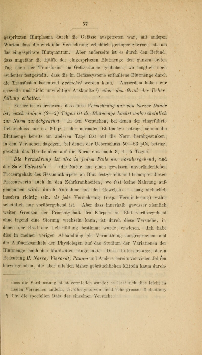 gespritzten Blutplasma durch die Gefässe ausgetreten war, mit anderen Worten dass die wirkliche Vermehrung erheblich geringer gewesen ist, als das eingespritzte Blutquantum. Aber anderseits ist es durch den Befund, dass ungefähr die Hälfte der eingespritzten Blutmenge den ganzen ersten Tag nach der Transfusion im Gefässraume geblieben, wo möglich noch evidenter festgestellt, dass die im Gefässsysteme enthaltene Blutmenge durch die Transfusion bedeutend vermehrt werden kann. Ausserdem haben wir specielle und nicht unwichtige Auskünfte l) über qlen Grad der Ueber- fülhing erhalten. ' Ferner ist es erwiesen, dass diese Vermehrung nur von kurzer Dauer ist; nach einigen (2—5) Tagen ist die Blutmenge höchst toahrscheinlicli zur Norm zurückgekehrt. In den Versuchen, bei denen der eingeführte Ueberschuss nur ca. 30 pCt. der normalen Blutinenge betrug, schien die Blutmenge bereits am anderen Tage fast auf die Norm herabgesunken; in den Versuchen dagegen, bei denen der Ueberschuss 50—83 pCt. betrug, geschah das Herabsinken auf die Norm erst nach 3, 4—6 Tagen. Die Vermehrung ist also in jedem Falle nur vorübergehend, und der Satz Valentins — «die Natur hat einen gewissen unveränderlichen Procentgehalt des Gesammtkörpers an Blut festgestellt und behauptet diesen Procentwerth auch in den Zehrkrankheiten, wo fast keine Nahrung auf- genommen wird, durch Aufnahme aus den Geweben» — mag sicherlich insofern richtig sein, als jede Vermehrung (resp. Verminderung) wahr- scheinlich nur vorübergehend ist. Aber dass innerhalb gewisser ziemlich weiter Grenzen der Procentgehalt des Körpers an Blut vorübergehend ohne irgend eine Störung wechseln kann, ist durch diese Versuche, in denen der Grad der IJeberfüllung bestimmt wurde, erwiesen. Ich habe dies in meiner vorigen Abhandlung als Vermuthung ausgesprochen und die Aufmerksamkeit der Physiologen auf das Studium der Variationen der Blutmenge nach den Mahlzeiten hingelenkt. Diese Untersuchung, deren Bedeutung //. Nasse, Vierordt, Panum und Andere bereits vor vielen Jahren hervorgehoben, die aber mit den bisher gebräuchlichen Mitteln kaum durcli- dasfl die Verdunstung nicht vermieden wurde; es lässt sich dies leicht in neuen Versuchen ändern, ist übrigens von nicht sehr grosser Bedeuti ') Ci'r. die speeiellen Data der einzelnen Versuche.