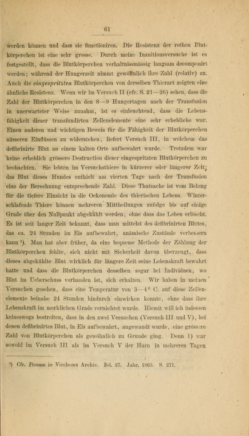 werden können und dass sie funetioniren. Die Resistenz der rothen Blut- körperchen ist eine sehr grosse. Durch meine Inanitionsversuche ist es festgestellt, dass die Blutkörperchen verhaltnissmässig langsam decomponirt werden-, während der Hungerzeit nimmt gewöhnlich ihre Zahl (relativ) zu. Auch die eingespritzten Blutkörperchen von derselben Thierart zeigten eine ähnliche Resistenz. Wenn wir im Versuch II (cfr. S. 21—26) sehen, dass die Zahl der Blutkörperchen in den 8—9 Hungertagen nach der Transfusion in unerwarteter Weise zunahm, ist es einleuchtend, dass die Lebens- fähigkeit dieser transfundirten Zellenelemente eine sehr erhebliche war. Einen anderen und wichtigen Beweis für die Fähigkeit der Blutkörperchen äusseren Einflüssen zu widerstehen, liefert Versuch III, in welchem das defibrinirte Blut an einem kalten Orte aufbewahrt wurde. Trotzdem war keine erheblich grössere Destruction dieser eingespritzten Blutkörperchen zu beobachten. Sie lebten im Versuchsthiere in kürzerer oder längerer Zeit^ das Blut dieses Hundes enthielt am vierten Tage nach der Transfusion eine der Berechnung entsprechende Zahl. Diese Thatsache ist vom Belang für die tiefere Einsicht in die Oekonomie des thierischen Lebens. Winter- schlafende Thiere können mehreren Mittheilungen zufolge bis auf einige Grade über den Nullpunkt abgekühlt werden, ohne dass das Leben erlöscht. Es ist seit langer Zeit bekannt, dass man mittelst des defibrinirten Blutes, das ca. 24 Stunden im Eis aufbewahrt, anämische Zustände verbessern kann x). Man hat aber früher, da eine bequeme Methode der Zählung der Blutkörperchen fehlte, sich nicht mit Sicherheit davon überzeugt, dass dieses abgekühlte Blut wirklich für längere Zeit seine Lebenskraft bewahrt- hatte und dass die Blutkörperchen desselben sogar bei Individuen, wo Blut im Ueberschuss vorhanden ist, sich erhalten. Wir haben in meinen ' Versuchen gesehen, dass eine Temperatur von 3—4° C. auf diese Zellen- elemente beinahe 24 Stunden hindurch einwirken konnte, ohne dass ihre Lebenskraft im merklichen Grade vernichtet wurde. Hiemit will ich indessen keineswegs bestreiten, dass in den zwei Versuchen (Versuch III undV), bei denen defibrinirtes Blut, in Eis aufbewahrt, angewandt wurde, eine grossore Zahl von Blutkörperchen als gewöhnlich zu Grunde ging. Denn 1) war sowohl im Versuch III als im Versuch V der Harn in mehreren Tagen 1) Cfr. Panum in Virchows Archiv. Bd. 27. Jahr. 1863. S. 271,