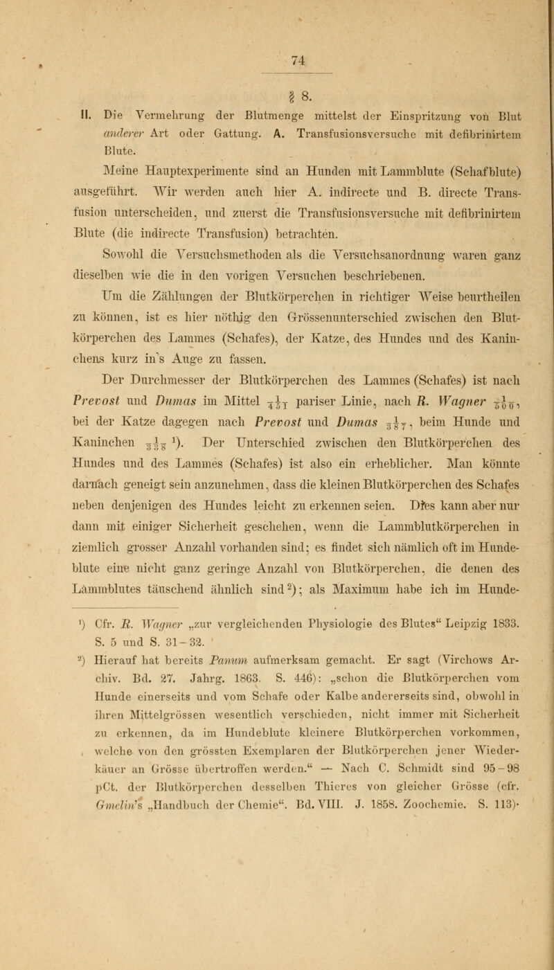 § 8. II. Die Vermehrung' der Blutmenge mittelst der Einspritzung von Blut anderer Art oder Gattung. A. Transfusionsversuche mit defibrinirtem Blute. Meine Hauptexperimente sind an Hunden mit Lammblute (Schaf blute) ausgeführt. Wir werden auch hier A. indirecte und B. directe Trans- fusion unterscheiden, und zuerst die Transfusionsversuche mit defibrinirtem Blute (die indirecte Transfusion) betrachten. Sowohl die Versuchsmethoden als die Versuchsanordnung' waren ganz dieselben wie die in den vorigen Versuchen beschriebenen. Um die Zählungen der Blutkörperchen in richtiger Weise beurtheilen zu können, ist es hier nöthig den Grössenunterschied zwischen den Blut- körperchen des Lammes (Schafes), der Katze, des Hundes und des Kanin- chens kurz in's Auge zu fassen. Der Durchmesser der Blutkörperchen des Lammes (Schafes) ist nach Prevost und Dumas im Mittel ?iT pariser Linie, nach R. Wagner ^-J^, bei der Katze dagegen nach Prevost und Dumas 3J7, beim Hunde und Kaninchen F^ J). Der Unterschied zwischen den Blutkörperchen des Hundes und des Lammes (Schafes) ist also ein erheblicher. Man könnte darnach geneigt sein anzunehmen, dass die kleinen Blutkörperchen des Schafes neben denjenigen des Hundes leicht zu erkennen seien. D?es kann aber nur dann mit einiger Sicherheit geschehen, wenn die Lammblutkörperchen in ziemlich grosser Anzahl vorhanden sind; es findet sich nämlich oft im Hunde- blute eine nicht ganz geringe Anzahl von Blutkörperchen, die denen des Lämmblutes täuschend ähnlich sind2); als Maximum habe ich im Hunde- ') Cfr. R. Wagner „zur vergleichenden Physiologie des Blutes Leipzig 1833. S. 5 und S. 31-32. -) Hierauf hat bereits Panum aufmerksam gemacht. Er sagt (Virchows Ar- chiv. Bd. 27. Jahrg. 1863. S. 446): „schon die Blutkörperchen vom Hunde einerseits und vom Schafe oder Kalbe andererseits sind, obwohl in ihren Mittelgrössen wesentlich verschieden, nicht immer mit Sicherheit zu erkennen, da im Hundeblute kleinere Blutkörperchen vorkommen, welche von den grössten Exemplaren der Blutkörperchen jener Wieder- käiier an Grösse übertroffen werden. — Nach C. Schmidt sind 95-98 pCt. der Blutkörperchen desselben Thieres von gleicher Grösse (cfr. Gmäin's ..Handbuch der Chemie. Bd. VIII. J. 1858. Zoochemie. S. 113)-