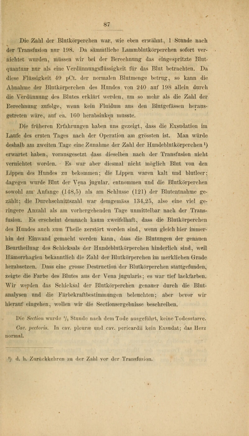 Die Zahl der Blutkörperchen war, wie eben erwähnt, 1 Stunde nach der Transfusion nur 198. Da sämmtliche Lammblutkörperchen sofort ver- nichtet wurden, müssen wir bei der Berechnung' das eingespritzte Blut- cjuantunr nur als eine Verdünnungsnussigkeit für das Blut betrachten. Da diese Flüssigkeit 40 pCt. der normalen Blutmenge betrug, so kann die Abnahme der Blutkörperchen des Hundes von 240 auf 198 allein durch die Verdünnung des Blutes erklärt werden, um so mehr als die Zahl der Berechnung zufolge, wenn kein Fluidum aus den Blutgefässen heraus- getreten wäre, auf ca. 160 herabsinken musste. Die früheren Erfahrungen haben uns gezeigt, dass die Exsudation im Laufe des ersten Tages nach der Operation am grössten ist. Man würde deshalb am zweiten Tage eine Zunahme der Zahl der Hundeblutkörperchenx) erwartet haben, vorausgesetzt dass dieselben nach der Transfusion nicht vernichtet worden. Es war aber diesmal nicht möglich Blut von den Lippen des Hundes zu bekommen; die Lippen waren kalt und blutleer; dagegen wurde Blut der Vena jugular. entnommen und die Blutkörperchen sowohl am Anfange (148,5) als am Schlüsse (121) der Blutentnahme ge- zählt; die Durchschnittszahl war demgemäss 134,25, also eine viel ge- ringere Anzahl als am vorhergehenden Tage unmittelbar nach der Trans- fusion. Es erscheint demnach kaum zweifelhaft, dass die Blutkörperchen des Hundes auch zum Theile zerstört worden sind, wenn gleich hier immer- hin dei Einwand gemacht werden kann, dass die Blutungen der genauen Beurtheilung des Schicksals der Hundeblutkörperchen hinderlich sind, weil Hämorrhagien bekanntlich die Zahl der Blutkörperchen im merklichen Grade herabsetzen. Dass eine grosse Destruction der Blutkörperchen stattgefunden, zeigte die Farbe des Blutes aus der Vena jugularis; es war tief lackfarben. Wir werden das Schicksal der Blutkörperchen genauer durch die Blut- ainilysen und die Färbekraftbestimmungen beleuchten; aber bevor wir hierauf eingehen, wollen wir die Sectionsergebnisse beschreiben. Die Section wurde '/-2 Stunde nach dem Tode ausgeführt, keine Todesstarre. Cav. pectoris. In eav. pleurse und cav. pericardii kein Exsudat; das Herz normal. \> <1. li. /iinickkciin.'ti zu der Zalil vor der Transfusion.