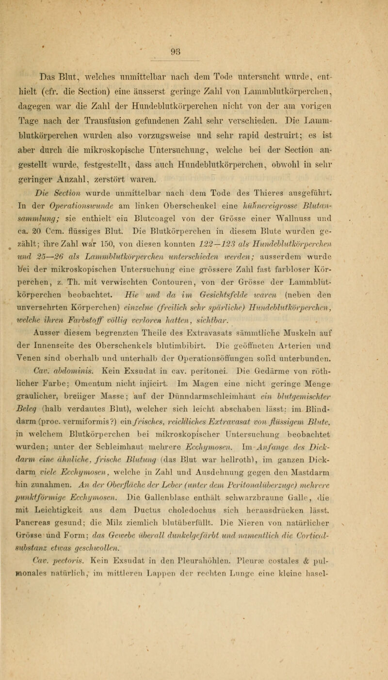 Das Blut, welches unmittelbar nach dem Tode untersucht wurde, ent- hielt (cfr. die Section) eine äusserst geringe Zahl von Lammblutkörperchen, dagegen war die Zahl der Hundeblutkörperchen nicht von der am vorigen Tage nach der Transfusion gefundenen Zahl sehr verschieden. Die Lamm- blutkörperchen wurden also vorzugsweise und sehr rapid destruirt; es ist aber durch die mikroskopische Untersuchung, welche bei der Section an- gestellt wurde, festgestellt, dass auch Hundeblutkörperchen, obwohl in sehr geringer Anzahl, zerstört waren. Die Section wurde unmittelbar nach dem Tode des Thieres ausgeführt. In der Operationswunde am linken Oberschenkel eine hühnereigrosse Blutan- sammlung; sie enthielt ein Blutcoagel von der Grösse einer Wallnuss und ca. 20 Ccm. flüssiges Blut. Die Blutkörperchen in diesem Blute wurden ge- zählt; ihre Zahl war 150, von diesen konnten 122—123 als Sundeblutkörperchen und 25—26 als Lammblutkörperchen unterschieden werden; ausserdem wurde bei der mikroskopischen Untersuchung eine grössere Zahl fast farbloser Kör- perchen, z. Th. mit verwischten Contouren, von der Grösse der Lammblüt- körperchen beobachtet. Hie und da im Gesichtsfelde waren (neben den unversehrten Körperchen) einzelne (freilich sehr spärliche) U.undeblutkörperchcn, welche ihren Farbstoff völlig verloren hatten, sichtbar. Ausser diesem begrenzten Theile des Extravasats sämmtliche Muskeln auf der Innenseite des Oberschenkels blutimbibirt. Die geöffneten Arterien und Venen sind oberhalb und unterhalb der Operationsöffüngen solid unterbunden. Cav. abdominis. Kein Exsudat in cav. peritonei. Die Gedärme von röth- licher Farbe; Omentum nicht, injicirt. Im Magen eine nicht geringe Menge graulicher, breiiger Masse; auf der Dünndarmschleimhaut ein blutgemischter Beleg (halb verdautes Blut), welcher sich leicht abschaben lässt: im Blind- darm (proc. vermiformis?) ein frisches, reichliches Extravasat von flüssigem Blute. in welchem Blutkörperchen bei mikroskopischer Untersuchung beobachtet wurden; unter der Schleimhaut mehrere Ecchymosen. Im Anfange des Dick- darm eine ähnliche, frische Blutung (das Blut war hellroth), im ganzen Dick- darm viele Ecchymosen, welche in Zahl und Ausdehnung gegen den Mastdarm hin zunahmen. An der Oberfläche der Leber (unter dem Peritonalüberzuge) mehrere punktförmige Ecchymosen. Die Gallenblase enthält schwarzbraune Galle, die mit Leichtigkeit aus dem Ductus choledochus sich herausdrücken lässt. Pancreas gesund; die Milz ziemlich blutüberfüllt. Die Nieren von natürlicher Grösse und Form; das Gewebe überall dunkelgefärbt und namentlich die GorUcal- Substanz etwas geschwollen. Cav. pectoris. Kein Exsudat in den Pleurahöhlen. Pleurse costales & pul- monales natürlich, im mittleren Lappen de;' rechten Lunge eine kleine hasel-