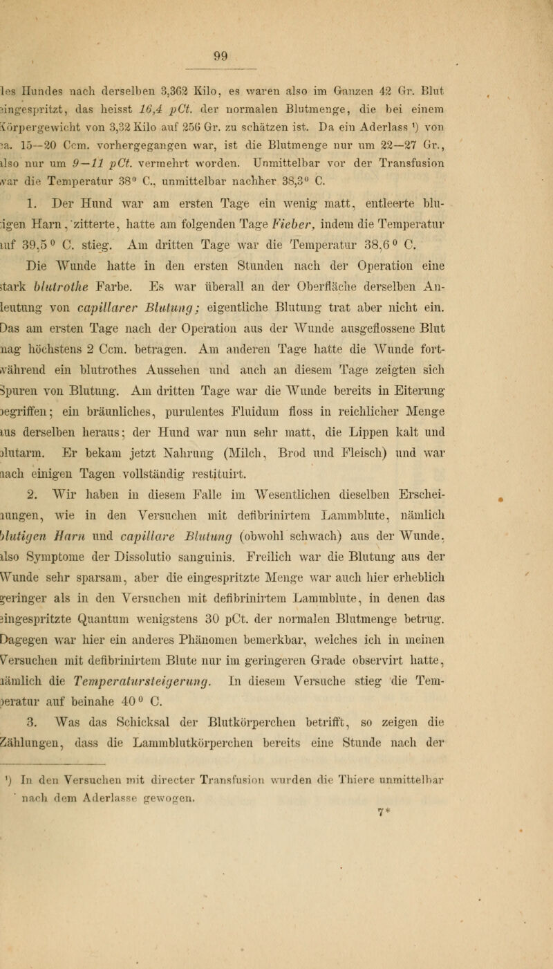 99_ les Hundes nach derselben 3,302 Kilo, es waren also im Ganzen 42 Gr. Blut eingespritzt, das lieisst 16,4 pCt. der normalen Blutmenge, die bei einem Körpergewicht von 3,32 Kilo auf 250 Gr. zu schätzen ist. Da ein Aderlass x) von ja. 15—20 Ccm. vorhergegangen war, ist die Blutmenge nur um 22—27 Gr., ilso nur um 9—11 pCt. vermehrt worden. Unmittelbar vor der Transfusion var die Temperatur 38° C, unmittelbar nachher 38,3° C. 1. Der Hund war am ersten Tage ein wenig matt, entleerte blu- migen Harn, zitterte, hatte am folgenden Tage Fieber, indem die Temperatur mf 39,5 ° G. stieg. Am dritten Tage war die Temperatur 38,6 ° C. Die Wunde hatte in den ersten Stunden nach der Operation eine stark blutrothe Farbe. Es war überall an der Oberfläche derselben An- leutung von capillarer Blutung; eigentliche Blutung trat aber nicht ein. Das am ersten Tage nach der Operation aus der Wunde ausgeflossene Blut nag höchstens 2 Ccm. betragen. Am anderen Tage hatte die Wunde fort- während ein blutrothes Aussehen und auch an diesem Tage zeigten sich Spuren von Blutung. Am dritten Tage war die Wunde bereits in Eiterung )egriffen; ein bräunliches, purulentes Fluidum floss in reichlicher Menge ms derselben heraus; der Hund war nun sehr matt, die Lippen kalt und jlutarm. Er bekam jetzt Nahrung (Milch, Brod und Fleisch) und war lach einigen Tagen vollständig restituirt. 2. Wir haben in diesem Falle im Wesentlichen dieselben Erschei- lungen, wie in den Versuchen mit deiibrinirtem Lammblute, nämlich blutigen Harn und capillare Blutung (obwohl schwach) aus der Wunde, ilso Symptome der Dissolutio sanguinis. Freilich war die Blutung aus der Wunde sehr sparsam, aber die eingespritzte Menge war auch hier erheblich geringer als in den Versuchen mit defibrinirtem Lammblute, in denen, das 3ingespritzte Quantum wenigstens 30 pCt. der normalen Blutmenge betrug. Dagegen war hier ein anderes Phänomen bemerkbar, welches ich in meinen Versuchen mit defibrinirtem Blute nur im geringeren Grade observirt hatte, läinlich die Temperatur Steigerung. In diesem Versuche stieg die Tem- )eratur auf beinahe 40° C. 3. Was das Schicksal der Blutkörperchen betrifft, so zeigen die Zählungen, dass die Lammblutkörperchen bereits eine Stunde nach der ') In den Versuchen mit directer Transfusion wurden die Thiere unmittelbar und) dem Aderlässe gewogen.