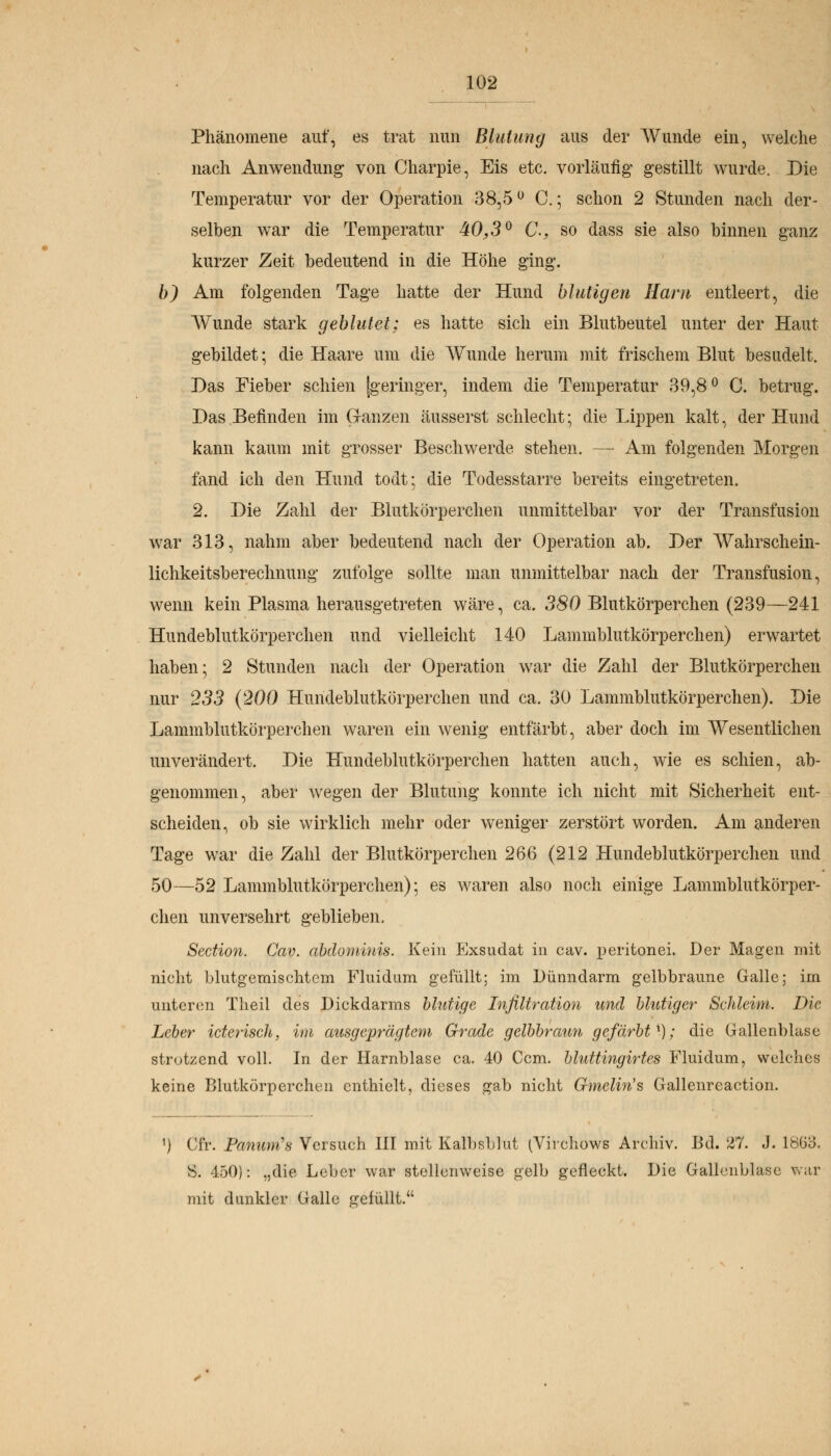 Phänomene auf, es trat nun Blutung aus der Wunde ein, welche nach Anwendung von Charpie, Eis etc. vorläufig gestillt wurde. Die Temperatur vor der Operation 38,5u C.; schon 2 Stunden nach der- selben war die Temperatur 40,3° C*, so dass sie also binnen ganz kurzer Zeit bedeutend in die Höhe ging. b) Am folgenden Tage hatte der Hund blutigen Harn entleert, die Wunde stark geblutet; es hatte sich ein Blutbeutel unter der Haut gebildet; die Haare um die Wunde herum mit frischem Blut besudelt. Das Fieber schien [geringer, indem die Temperatur 39,8° C. betrug. Das Befinden im Ganzen äusserst schlecht; die Lippen kalt, der Hund kann kaum mit grosser Beschwerde stellen. — Am folgenden Morgen fand ich den Hund todt; die Todesstarre bereits eingetreten. 2. Die Zahl der Blutkörperchen unmittelbar vor der Transfusion war 313, nahm aber bedeutend nach der Operation ab. Der Wahrschein- lichkeitsberechnung zufolge sollte man unmittelbar nach der Transfusion, wenn kein Plasma herausgetreten wäre, ca. 380 Blutkörperchen (239—241 Hundeblutkörperchen und vielleicht 140 Lammblutkörperchen) erwartet haben; 2 Stunden nach der Operation war die Zahl der Blutkörperchen nur 233 (200 Hundeblutkörperchen und ca. 30 Lammblutkörperchen). Die Lammblutkörperchen waren ein wenig entfärbt, aber doch im Wesentlichen unverändert. Die Hundeblutkörperchen hatten auch, wie es schien, ab- genommen, aber wegen der Blutung konnte ich nicht mit Sicherheit ent- scheiden, ob sie wirklich mehr oder weniger zerstört worden. Am anderen Tage war die Zahl der Blutkörperchen 266 (212 Hundeblutkörperchen und 50—52 Lammblutkörperchen); es waren also noch einige Lammblutkörper- chen unversehrt geblieben. Sedion. Cav. abdominis. Kein Exsudat in cav. peritonei. Der Magen mit nicht blutgemischtem Fluidum gefüllt; im Dünndarm gelbbraune Galle; im unteren Theil des Dickdarms blutige Infiltration und blutiger Sehleim. Die Leber icterisch, im ausgeprägtem Grade gelbbraun gefärbt x); die Gallenblase strotzend voll. In der Harnblase ca. 40 Ccm. bluttingirtes Fluidum, welches keine Blutkörperchen enthielt, dieses gab nicht Gmelin's Gallenreaction. n Cfr. Panum's Versuch III mit Kalbsblut (Vivchows Archiv. Bd. 27. J. lÖGo. S. 450): „die Leber war stellenweise gelb geneckt. Die Gallenblase war mit dunkler Galle gefüllt.