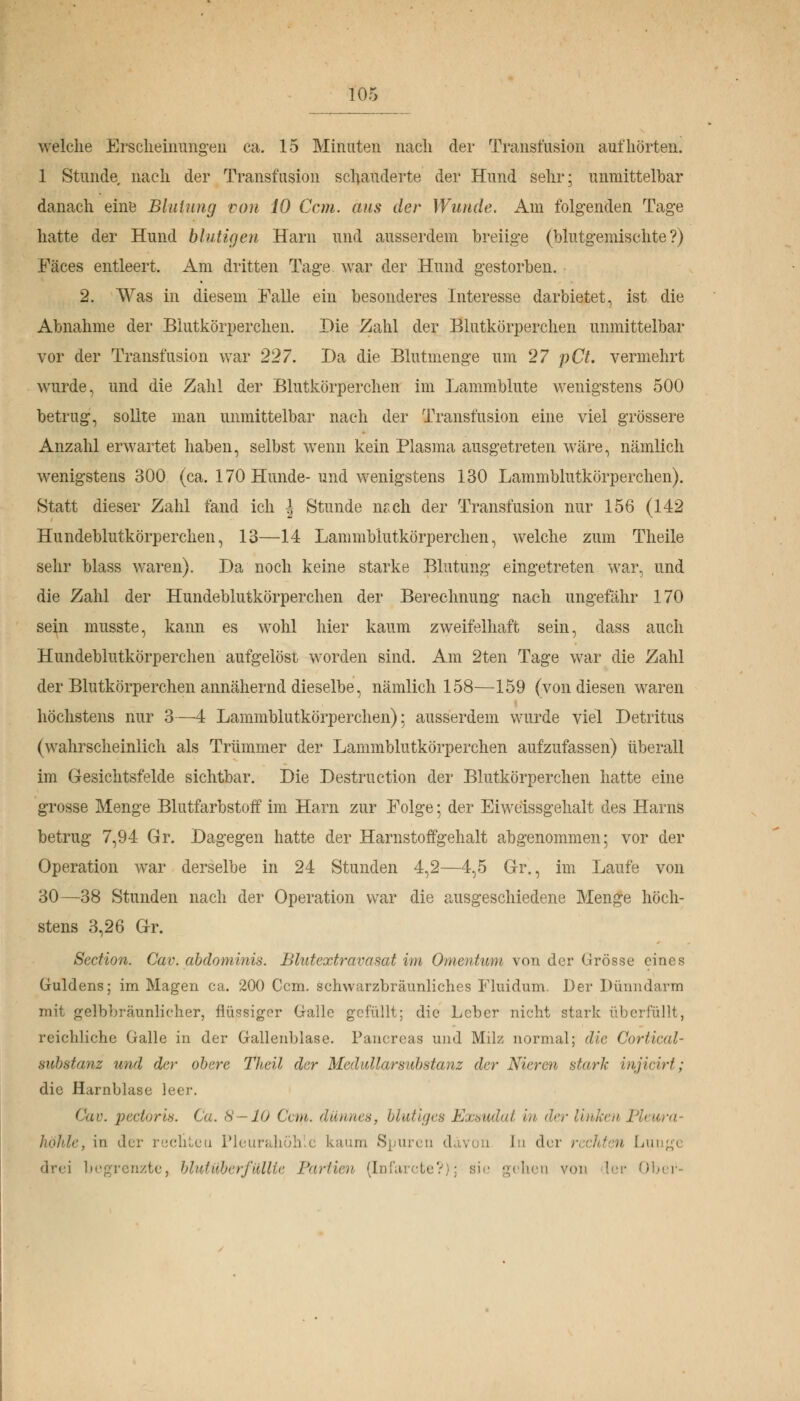 welche Erscheinungen ca. 15 Minuten nach der Transfusion aufhörten. 1 Stunde nach der Transfusion schauderte der Hund sehr; unmittelbar danach eine Blutung von 10 Ccm. aus der Wunde. Am folgenden Tage hatte der Hund blutigen Harn und ausserdem breiige (blutgemischte?) Fäces entleert. Am dritten Tage war der Hund gestorben. 2. Was in diesem Falle ein besonderes Interesse darbietet, ist die Abnahme der Blutkörperchen. Die Zahl der Blutkörperchen unmittelbar vor der Transfusion war 227. Da die Blutmenge um 27 pCt. vermehrt wurde, und die Zahl der Blutkörperchen im Lammblute wenigstens 500 betrug, sollte man unmittelbar nach der Transfusion eine viel grössere Anzahl erwartet haben, selbst wenn kein Plasma ausgetreten wäre, nämlich wenigstens 300 (ca. 170 Hunde-und wenigstens 130 Lammblutkörperchen). Statt dieser Zahl fand ich ! Stunde mich der Transfusion nur 156 (142 Hundeblutkörperchen, 13—14 Lammblutkörperchen, welche zum Theile sehr blass waren). Da noch keine starke Blutung eingetreten war, und die Zahl der Hundeblutkörperchen der Berechnung nach ungefähr 170 sein musste, kann es wohl hier kaum zweifelhaft sein, dass auch Hundeblutkörperchen aufgelöst worden sind. Am 2ten Tage war die Zahl der Blutkörperchen annähernd dieselbe, nämlich 158—159 (von diesen waren höchstens nur 3—4 Lammblutkörperchen): ausserdem wurde viel Detritus (wahrscheinlich als Trümmer der Lammblutkörperchen aufzufassen) überall im Gesichtsfelde sichtbar. Die Destruction der Blutkörperchen hatte eine grosse Menge Blutfarbstoff im Harn zur Folge ; der Eiweissgehalt des Harns betrug 7,94 Gr. Dagegen hatte der Harnstoffgehalt abgenommen; vor der Operation war derselbe in 24 Stunden 4,2—4,5 Gr., im Laufe von 30—38 Stunden nach der Operation war die ausgeschiedene Menge höch- stens 3,26 Gr. Scdion. Cav. abdominis. Blutextravasat im Omentum von der Grösse eines Guldens; im Magen ca. 200 Ccm. schwarzbräunliches Fluidum. Der Dünndarm mit gelbbraunlicher, flüssiger Galle gefüllt; die Leber nicht stark überfüllt, reichliche Galle in der Gallenblase. Panoreaa und Milz normal; die Corlical- substanz und der obere Theil der Medidlarsid)stanz der Nieren stark injicirt ; die Harnblase leer. Gav. pectoris. Ca. 8—10 Cent, dünnes, blutiges Exsudat in der linken Pleura- höhle, in der rechten Pleurahöhle kaum Spuren davon in der n Lunge drei begrenzte, blutüberfüllte Partien (Infarcte?); sie gehen von ler 0