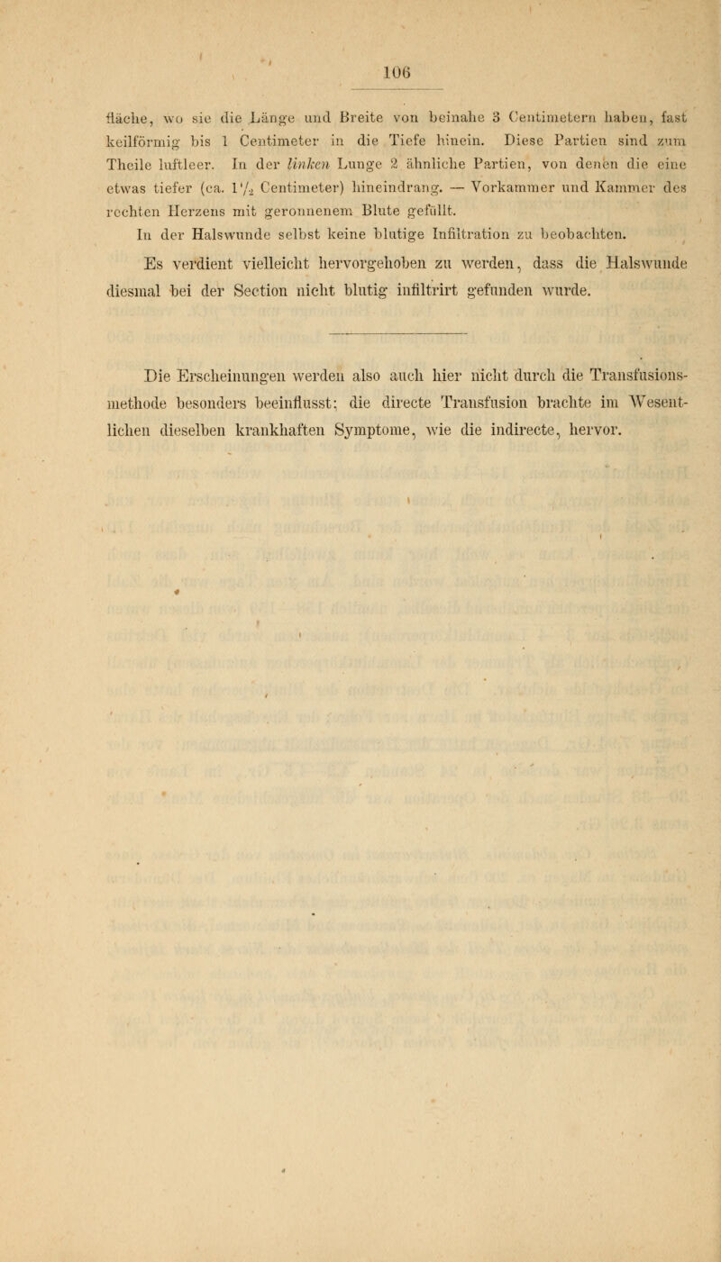 Üäclie, wo sie die Länge und Breite von beinahe 3 Centimetern haben, fast keilförmig bis 1 Centimeter in die Tiefe hinein. Diese Partien sind zum Theile luftleer. In der Unken Lunge 2 ähnliehe Partien, von denen die eine etwas tiefer (ca. l'/.2 Centimeter) hineindrang. — Vorkammer und Kammer des rechten Herzens mit geronnenem Blute gefüllt. In der Halswunde selbst keine blutige Infiltration zu beobachten. Es verdient vielleicht hervorgehoben zu werden, dass die Halswunde diesmal bei der Section nicht blutig inriltrirt gefunden wurde. Die Erscheinungen werden also auch hier nicht durch die Transfusions- methode besonders beeinflusst: die directe Transfusion brachte im Wesent- lichen dieselben krankhaften Symptome, wie die indirecte, hervor.