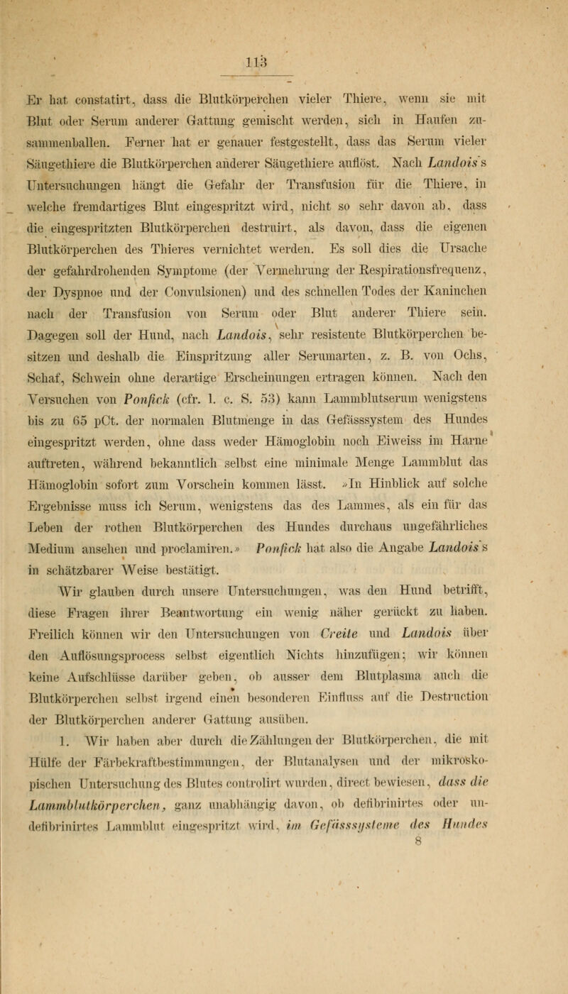 Er hat constatirt, dass die Blutkörperchen vieler Thiere, wenn sie mit Blut oder Serum anderer Gattung' gemischt werden, sich in Haufen zu- sammenballen. Ferner hat er genauer festgestellt, dass das Serum vieler Säugethiere die Blutkörperchen anderer Säugethiere auflöst. Nach Landois s Untersuchungen hängt die Gefahr der Transfusion für die Thiere, in welche fremdartiges Blut eingespritzt wird, nicht so sehr davon ab, dass die eingespritzten Blutkörperchen destruirt, als davon, dass die eigenen Blutkörperchen des Thieres vernichtet werden. Es soll dies die Ursache der gefahrdrohenden Symptome (der Vermehrung der Respirationsfrequenz, der Dyspnoe und der Convulsionen) und des schnellen Todes der Kaninchen nach der Transfusion von Serum oder Blut anderer Thiere sein. Dagegen soll der Hund, nach Landois, sehr resistente Blutkörperchen be- sitzen und deshalb die Einspritzung aller Serumarten, z. B. von Ochs, Schaf, Schwein ohne derartige Erscheinungen ertragen können. Nach den Versuchen von Ponfick (cfr. 1. c. S. 53) kann Lammblutserum wenigstens bis zu 65 pCt. der normalen Blutmenge in das Gefässsystem des Hundes eingespritzt werden, ohne dass weder Hämoglobin noch Eiweiss im Harne auftreten, während bekanntlich selbst eine minimale Menge Lammblut das Hämoglobin sofort zum Vorschein kommen lässt. »In Hinblick auf solche Ergebnisse muss ich Serum, wenigstens das des Lammes, als ein für das Leben der rothen Blutkörperchen des Hundes durchaus ungefährliches Medium ansehen und proclamiren.» Ponfick hat also die Angabe Landois s in schätzbarer Weise bestätigt. Wir glauben durch unsere Untersuchungen, was den Hund betrifft, diese Fragen ihrer Beantwortung ein wenig näher gerückt zu haben. Freilich können wir den Untersuchungen von Creite und Landois über den Auflösungsprocess selbst eigentlich Nichts hinzufügen; wir können keine Aufschlüsse darüber geben, ob ausser dem Blutplasma auch die Blutkörperchen selbst irgend einen besonderen Einfluss auf die Instruction der Blutkörperchen anderer Gattung ausüben. 1. AVir haben aber durch die Zählungen der Blutkörperchen, die niil Hülfe der Färbekraftbestimmungen, der Blutanalysen und der mikrosko- pischen Untersuchung des Blutes controjirt wurden, direct bewiesen, dass die Lammblutkörperchen, ganz unabhängig davon, ob defibrinirtes oder uu- defibrinirtes Lammblul eingesprifczl wird, im Geßsssysieme des Hundes