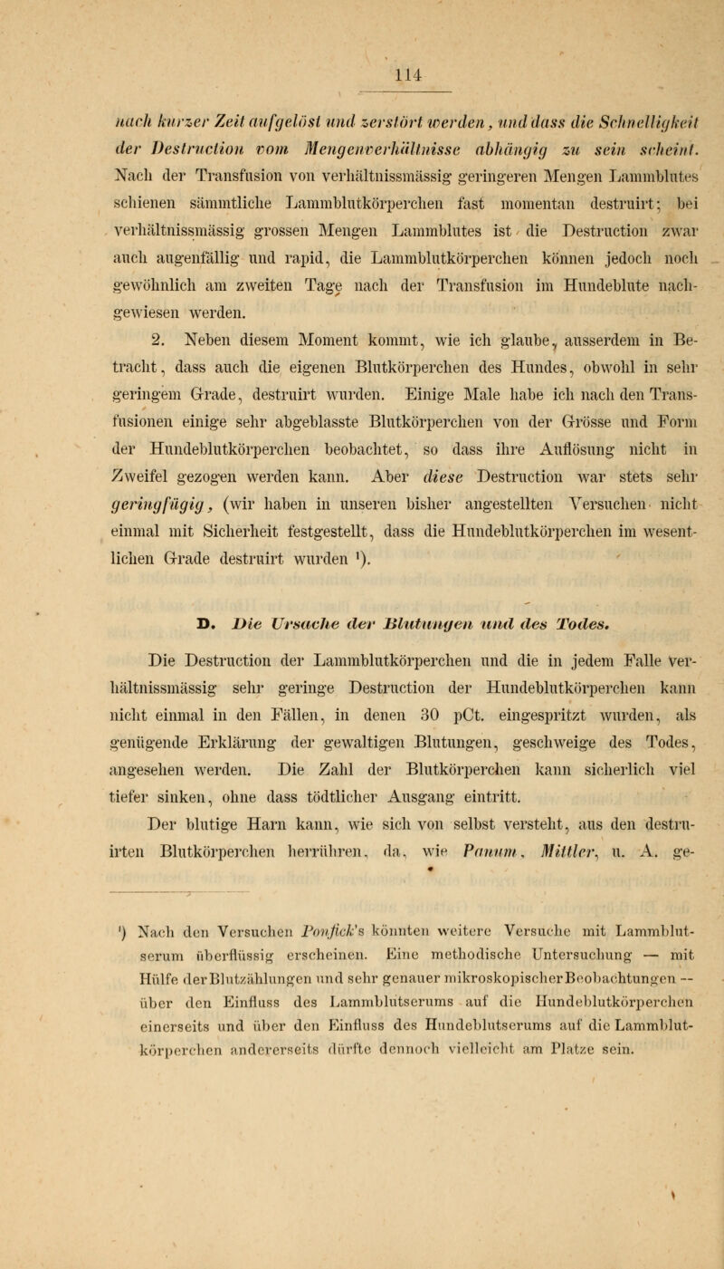 nach kurzer Zeit aufgelöst und zerstört werden, und dass die Schnelligkeit der Destruclion vom Mengenverhältnisse abhängig zu sein seheint. Nach der Transfusion von verhältnissmässig geringeren Mengen LammfoMes schienen sämmtliche Lammblutkörperchen fast momentan destruirt; bei verhältnissmässig grossen Mengen Lammblutes ist die Destruction zwar auch augenfällig und rapid, die Lammblutkörperchen können jedoch noch gewöhnlich am zweiten Tage nach der Transfusion im Hundeblute nach- gewiesen werden. 2. Neben diesem Moment kommt, wie ich glaubey ausserdem in Be- tracht, dass auch die eigenen Blutkörperchen des Hundes, obwohl in sehr geringem Grade, destruirt wurden. Einige Male habe ich nach den Trans- fusionen einige sehr abgeblasste Blutkörperchen von der Grösse und Form der Hundeblutkörperchen beobachtet, so dass ihre Auflösung nicht in Zweifel gezogen werden kann. Aber diese Destruction war stets sehr geringfügig, (wir haben in unseren bisher angestellten Versuchen nicht einmal mit Sicherheit festgestellt, dass die Hundeblutkörperchen im wesent- lichen Grade destruirt wurden '). D. Die Ursache der Blutungen und des Ixodes. Die Destruction der Lammblutkörperchen und die in jedem Falle Ver- hältnissmässig sehr geringe Destruction der Hundeblutkörperchen kann nicht einmal in den Fällen, in denen 30 pCt. eingespritzt wurden, als genügende Erklärung der gewaltigen Blutungen, geschweige des Todes, angesehen werden. Die Zahl der Blutkörperchen kann sicherlich viel tiefer sinken, ohne dass tödtlicher Ausgang eintritt. Der blutige Harn kann, wie sich von selbst versteht, aus den destru- irten Blutkörperchen herrühren, da, wie Panum, Mittler, u. A. ge- ') Nach den Versuchen Ponfick's könnten weitere Versuche mit Lammblut- serum überflüssig erscheinen. Eine methodische Untersuchung — mit Hülfe derBlutzählungen und sehr genauer mikroskopischer Beobachtungen — über den Einfluss des Lammblutserums auf die Hundeblutkörperchen einerseits und über den P^influss des Hundeblutscrums auf die Lammblut- kürperchen andererseits dürfte dennoch vielleicht am Platze sein.