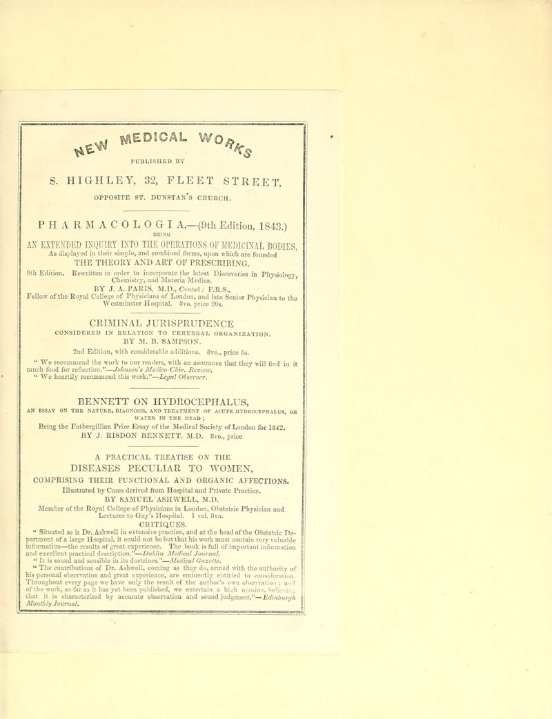 PUBLISHED BY £ S. HIGHLEY, 32, FLEET STREET, OPPOSITE ST. DUNSTAM's CHURCH. PHARMACOLOGI A,—(9th Edition, 1843.) BEING AN EXTENDED ffiQUTEY INTO THE OPERATIONS OE MEDICINAL BODIES, As displayed in their simple, and combined forms, upon which are founded THE THEORY AND ART OF PRESCRIBING. 9th Edition. Rewritten in order to incorporate the latest Discoveries in Physiolo^y Chemistry, and Materia Medica, BY J. A. PARIS, M.D., Cantab: F.R.S., Fellow of the Royal College of Physicians of London, and late Senior Physician to the Westminster Hospital. 8vo. price 20s. CEIMINAL JURISPRUDENCE CONSIDERED IN RELATION TO CEREBRAL ORGANIZATION. BY M. B. SAMPSON. 2nd Edition, with considerable additions. 8vo., price 5s.  We recommend the work to our readers, with an assurance that they will find in it much food for reflection.—Johnson's Medico-Chir. Review.  We heartily recommend this work.—Legal Observer. BENNETT ON HYDROCEPHALUS, AN ESSAY ON* THE NATURE, DIAGNOSIS, AND TREATMENT OP ACUTE HYDROCEPHALUS OR WATER IN THE HEAD ; Being the Fothergillian Prize Essay of the Medical Society of London for 1842. BY J. RISDON BENNETT. M.D. 8vo., price A PRACTICAL TREATISE ON THE DISEASES PECULIAR TO WOMEN, COMPRISING THEIR FUNCTIONAL AND ORGANIC AFFECTIONS. Illustrated by Cases derived from Hospital and Private Practice. BY SAMUEL ASHWELL, M.D. Member of the Royal College of Physicians in London, Obstetric Physician and Lecturer to Guy's Hospital. 1 vol. 8vo. CRITIQUES.  Situated as is Dr. Ashwell in extensive practice, and at the head of the Obstetric De- partment of a large Hospital, it could not be but that his work must contain very valuable information—the results of great experience. The book is full of important information and excellent practical description.—Dub/in Medical Journal.  It is sound and sensible in its doctrines.—Medical Gazette.  The contributions of Dr. Ashwell, coming as they do, armed with the authority of his personal observation and great experience, are eminently entitled to consideration. Throughout every page we have only the result of the author's own observation ; and of the work, so far as it has yet been published, we entertain a high opinion, helievin that it is characterized by accurate observation and sound judgment.—Edinburgh Monthly Journal.