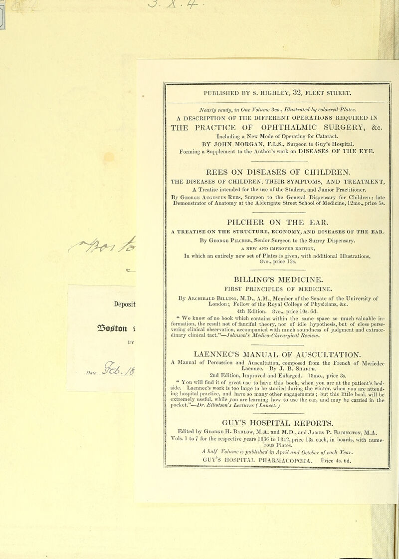 O.JL • ¥- ■. 7/^ Deposit 2$ogton s */6 PUBLISHED BY S. HIGHLEY, 32, FLEET STREET. Nearly ready, in One Volume 8vo., Illustrated by coloured Plates. A DESCRIPTION OF THE DIFFERENT OPERATIONS REQUIRED IN THE PRACTICE OF OPHTHALMIC SURGERY, &c. Including a New Mode of Operating for Cataract. BY JOHN MORGAN, F.L.S., Surgeon to Guy's Hospital. Forming a Supplement to the Author's work on DISEASES OF THE EYE. REES ON DISEASES OF CHILDREN. THE DISEASES OF CHILDREN, THEIR SYMPTOMS, AND TREATMENT, A Treatise intended for the use of the Student, and Junior Practitioner. By George Augustus Rees, Surgeon to the General Dispensary for Children ; late Demonstrator of Anatomy at the Aldersgate Street School of Medicine, 12mo., price 5s. PILCHER ON THE EAR. A TREATISE ON THE STRUCTURE, ECONOMY, AND DISEASES OF THE EAR. By George Pilcher, Senior Surgeon to the Surrey Dispensary. A NEW AND IMPROVED EDITION, In which an entirely new set of Plates is given, with additional Illustrations, 8vo., price 12s. BILLING'S MEDICINE. FIRST PRINCIPLES OF MEDICINE. By Archibald Billing, M.D., A.M., Member of the Senate of the University of London ; Fellow of the Royal College of Physicians, &c. 4th Edition. 8vo., price 10s. 6d.  We know of no book which contains within the same space so much valuable in- formation, the result not of fanciful theory, nor of idle hypothesis, but of close perse- vering clinical observation, accompanied with much soundness of judgment and extraor- dinary clinical tact.—Johnson's Medieb-Chirurgical Review. LAENNEC'S MANUAL OF AUSCULTATION. A Manual of Percussion and Auscultation, composed from the French of Meriedec Laennec. By J. B. Sharpe. 2nd Edition, Improved and Enlarged. 18mo., price 3s.  You will find it of great use to have this book, when you are at the patient's bed- side. Laennec's work is too large to be studied during the winter, when you are attend- ing hospital practice, and have so many other engagements ; but this little book will be extremely useful, while you are learning how to use the ear, and may be carried in the pocket.—Dr.Elliotson's Lectures (Lancet.) GUY'S HOSPITAL REPORTS. Edited by George H. Barlow, M.A. and M.D., and James P. Baeington, M.A. Vols. 1 to 7 for the respective years 1836 to 1842, price 13s. each, in boards, with nume- rous Plates. A half Volume is published in April and October of each Year. GUY'S HOSPITAL PHARMACOPOEIA. Price 4s. 6d. ;