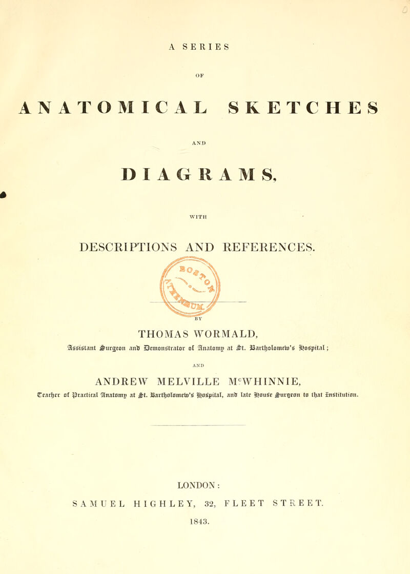 A SERIES OF ANATOMICAL SKETCHE AND DIAGRAMS, WITH DESCRIPTIONS AND REFERENCES. THOMAS WORMALD, SlsStStant Jjurgcoit anft Qcmonsitrator of Snatotng at i?t. Joavtljolomclu'a fgoeipttal; AND ANDREW MELVILLE MCWHINNIE, iTracIjrr at practical £natomj) at £t. JSartljoIomcto'S ?£o£j)ttaI, ana latr $ouSr burgeon to lijat JEns'tttuttoii. LONDON: SAMUEL H I G H L E Y, 32, FLEET STREET. 1843.