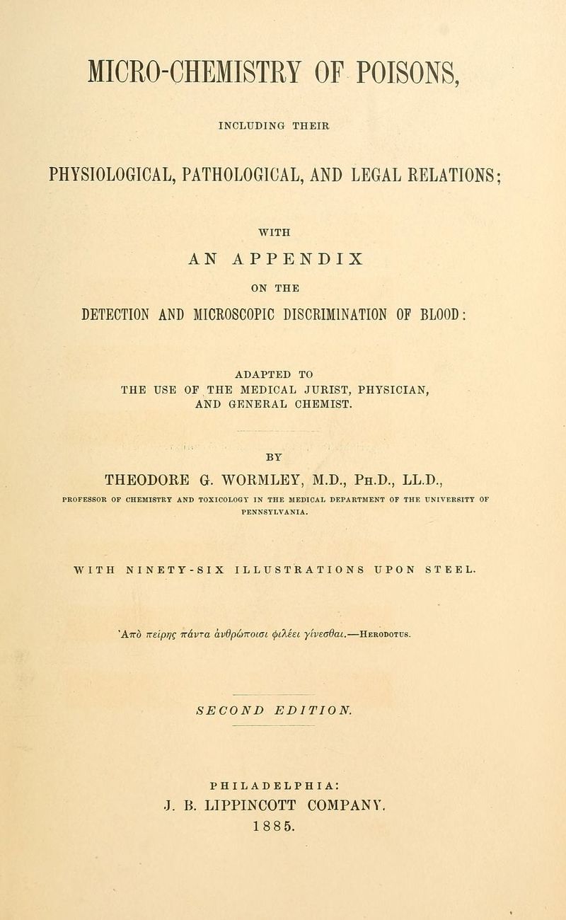 MICRO-CHEMISTRY OF POISONS, INCLUDING THEIR PHYSIOLOGICAL, PATHOLOGICAL, AND LEGAL RELATIONS; WITH AN APPENDIX ON THE DETECTION AND MICROSCOPIC DISCRIMINATION OF BLOOD: ADAPTED TO THE USE OF THE MEDICAL JURIST, PHYSICIAN, AND GENERAL CHEMIST. BY THEODORE G. WORMLEY, M.D., Ph.D., LL.D., PROFESSOR OF CHEMISTRY AND TOXICOLOGY IN THE MEDICAL DEPARTMENT OF THE UNIVERSITY OF PENNSYLVANIA. WITH NINETY-SIX ILLUSTRATIONS UPON STEEL. 'And Kelpj]Q wdvra av8p6iroiai (pikeec yiveadai.—Herodotus. SECOND EDITION. PHILADELPHIA: J. B. LTPPINCOTT COMPANY. 18 85.