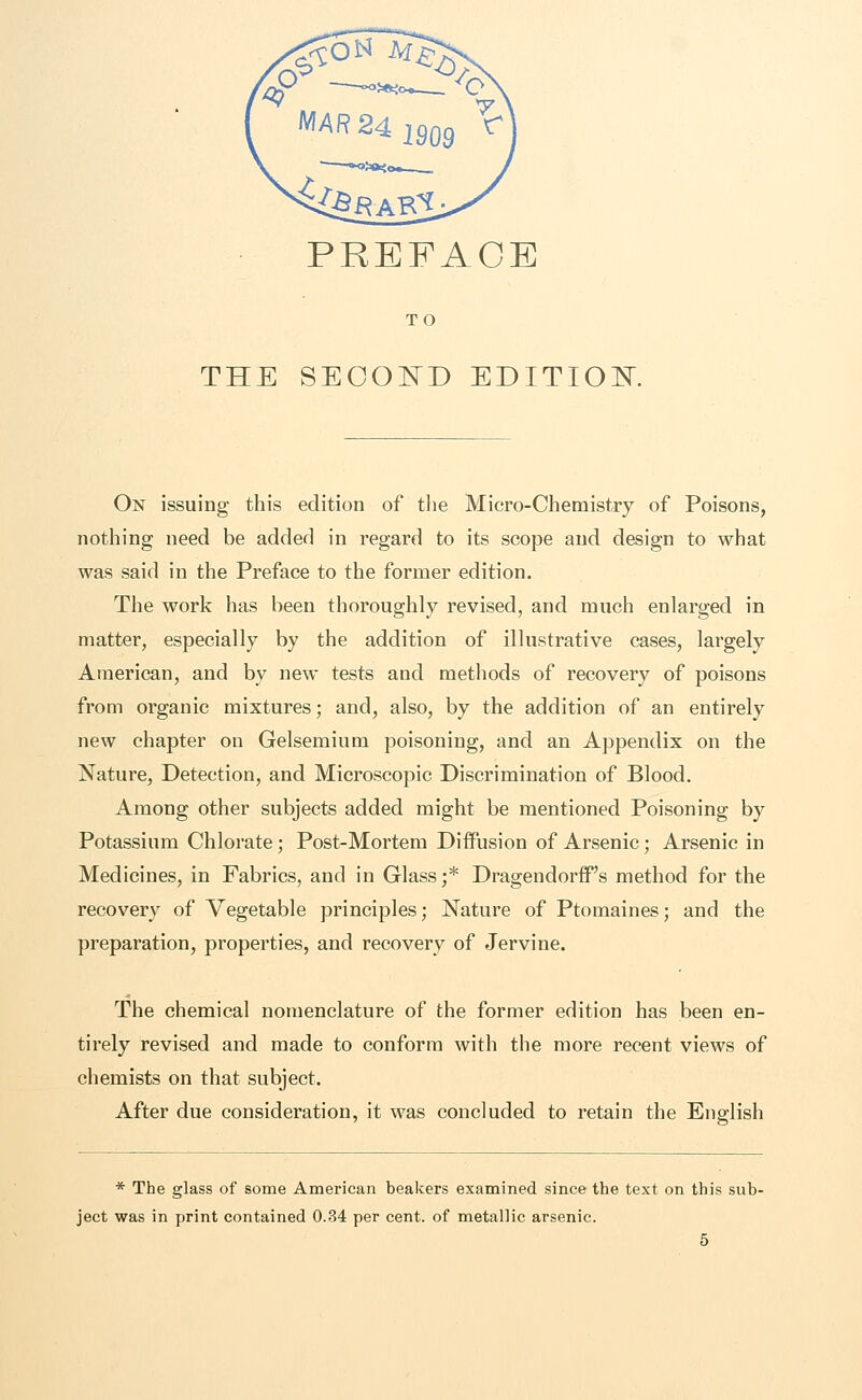 PREFACE TO THE SECOND EDITION. On issuing this edition of the Micro-Chemistry of Poisons, nothing need be added in regard to its scope and design to what was said in the Preface to the former edition. The work has been thoroughly revised, and much enlarged in matter, especially by the addition of illustrative cases, largely American, and by new tests and methods of recovery of poisons from organic mixtures; and, also, by the addition of an entirely new chapter on Gelsemium poisoning, and an Appendix on the Nature, Detection, and Microscopic Discrimination of Blood. Among other subjects added might be mentioned Poisoning by Potassium Chlorate; Post-Mortem Diffusion of Arsenic; Arsenic in Medicines, in Fabrics, and in Glass ;* DragendorfFs method for the recovery of Vegetable principles; Nature of Ptomaines; and the preparation, properties, and recovery of Jervine. The chemical nomenclature of the former edition has been en- tirely revised and made to conform with the more recent views of chemists on that subject. After due consideration, it was concluded to retain the English * The glass of some American beakers examined since the text on this sub- ject was in print contained 0.34 per cent, of metallic arsenic.