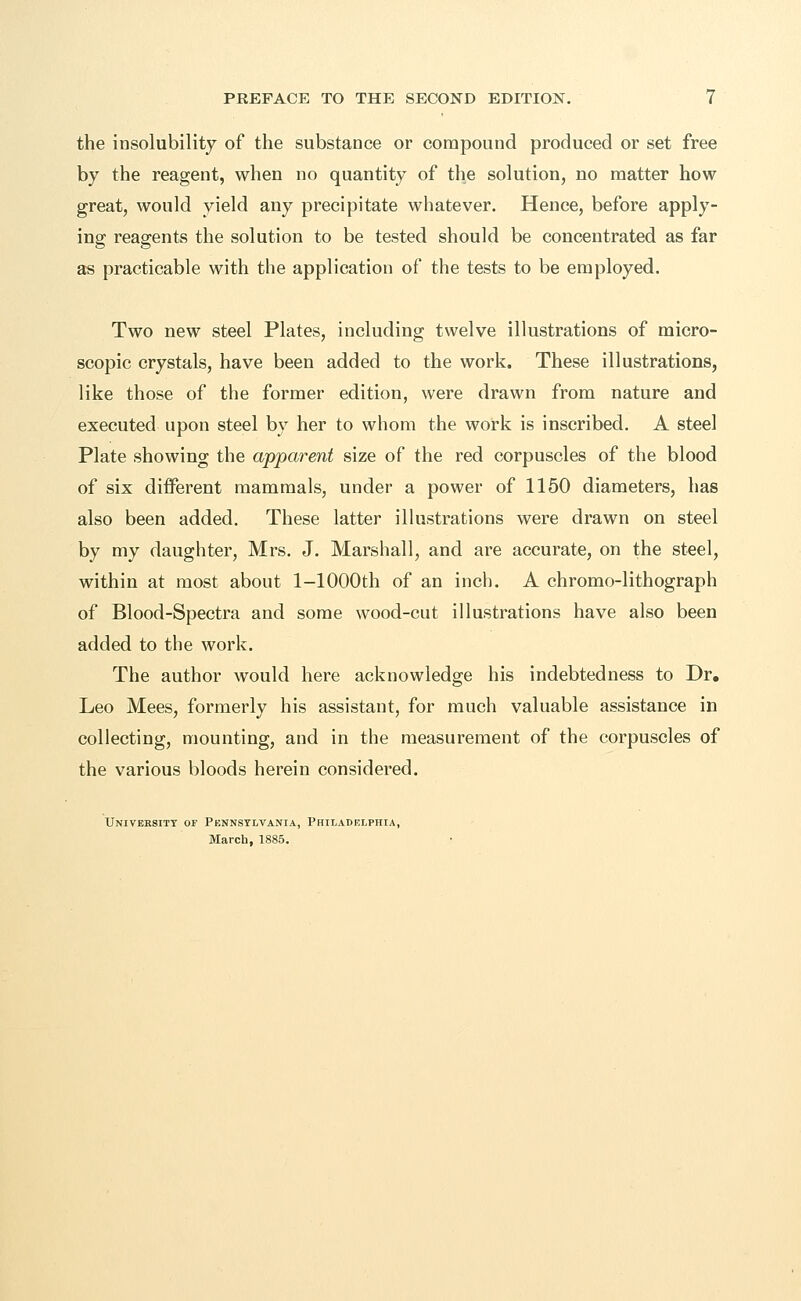 the insolubility of the substance or compound produced or set free by the reagent, when no quantity of the solution, no matter how great, would yield any precipitate whatever. Hence, before apply- ing reagents the solution to be tested should be concentrated as far as practicable with the application of the tests to be employed. Two new steel Plates, including twelve illustrations of micro- scopic crystals, have been added to the work. These illustrations, like those of the former edition, were drawn from nature and executed upon steel by her to whom the work is inscribed. A steel Plate showing the apparent size of the red corpuscles of the blood of six different mammals, under a power of 1150 diameters, has also been added. These latter illustrations were drawn on steel by my daughter, Mrs. J. Marshall, and are accurate, on the steel, within at most about l-1000th of an inch. A chromo-lithograph of Blood-Spectra and some wood-cut illustrations have also been added to the work. The author would here acknowledge his indebtedness to Dr. Leo Mees, formerly his assistant, for much valuable assistance in collecting, mounting, and in the measurement of the corpuscles of the various bloods herein considered. Universitt of Pennsylvania, Philadelphia, March, 1885.
