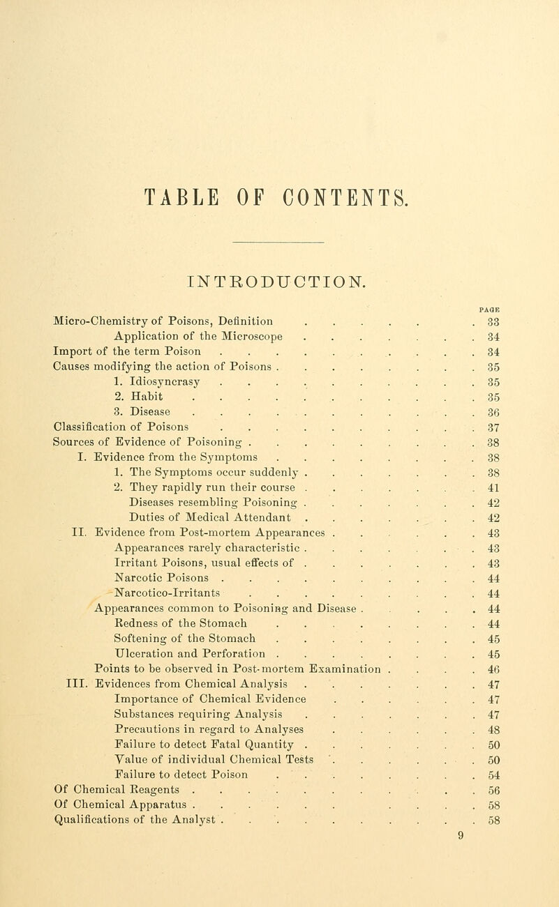 TABLE OF CONTENTS. INTRODUCTION. Micro-Chemistry of Poisons, Definition Application of the Microscope Import of the term Poison Causes modifying the action of Poisons 1. Idiosyncrasy 2. Habit 3. Disease Classification of Poisons Sources of Evidence of Poisoning . I. Evidence from the Symptoms 1. The Symptoms occur suddenly . 2. They rapidly run their course . Diseases resembling Poisoning . Duties of Medical Attendant II. Evidence from Post-mortem Appearances . Appearances rarely characteristic . Irritant Poisons, usual effects of . Narcotic Poisons ..... Narcotico-Irritants .... Appearances common to Poisoning and Disease Redness of the Stomach Softening of the Stomach Ulceration and Perforation . Points to be observed in Post-mortem Examination III. Evidences from Chemical Analysis Importance of Chemical Evidence Substances requiring Analysis Precautions in regard to Analyses Failure to detect Fatal Quantity . Value of individual Chemical Tests Failure to detect Poison . ' . Of Chemical Eeagents ..... Of Chemical Apparatus . . . . Qualifications of the Analyst .... PAGE 33 34 34 35 35 35 36 37 38 38 38 41 42 42 43 43 43 44 44 44 44 45 45 46 47 47 47 48 50 50 54 56 58 58