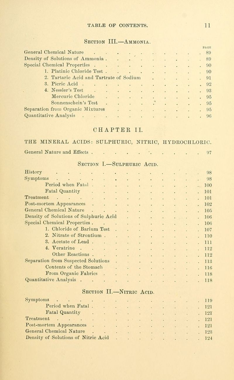 Section III.—Ammonia. PAQE General Chemical Nature 89 Density of Solutions of Ammonia 89 Special Chemical Properties 90 1. Platinic Chloride Test 90 2. Tartaric Acid and Tartrate of Sodium 91 3. Picric Acid 92 4: Nessler's Test 93 Mercuric Chloride 95 Sonnenschein's Test .....'.... 95 Separation from Organic Mixtures 95 Quantitative Analysis ........... 96 CHAPTER II. THE MINERAL ACIDS: SULPHUKIC, NITRIC, HYDROCHLORIC. General Nature and Effects . . . . 97 Section I.—Sulphuric Acid. History Symptoms Period when Fatal Fatal Quantity Treatment Post-mortem Appearances General Chemical Nature Density of Solutions of Sulphuric Acid Special Chemical Properties . 1. Chloride of Barium Test 2. Nitrate of Strontium . 3. Acetate of Lead . 4. Veratrine Other Reactions . Separation from Suspected Solutions Contents of the Stomach Prom Organic Fabrics Quantitative Analysis . Section II.—Nitric Acid Symptoms Period when Fatal Fatal Quantity Treatment Post-mortem Appearances General Chemical Nature Density of Solutions of Nitric Acid 100 101 101 102 105 106 106 107 110 111 112 112 113 116 118 118 119 121 121 121 121 123 124