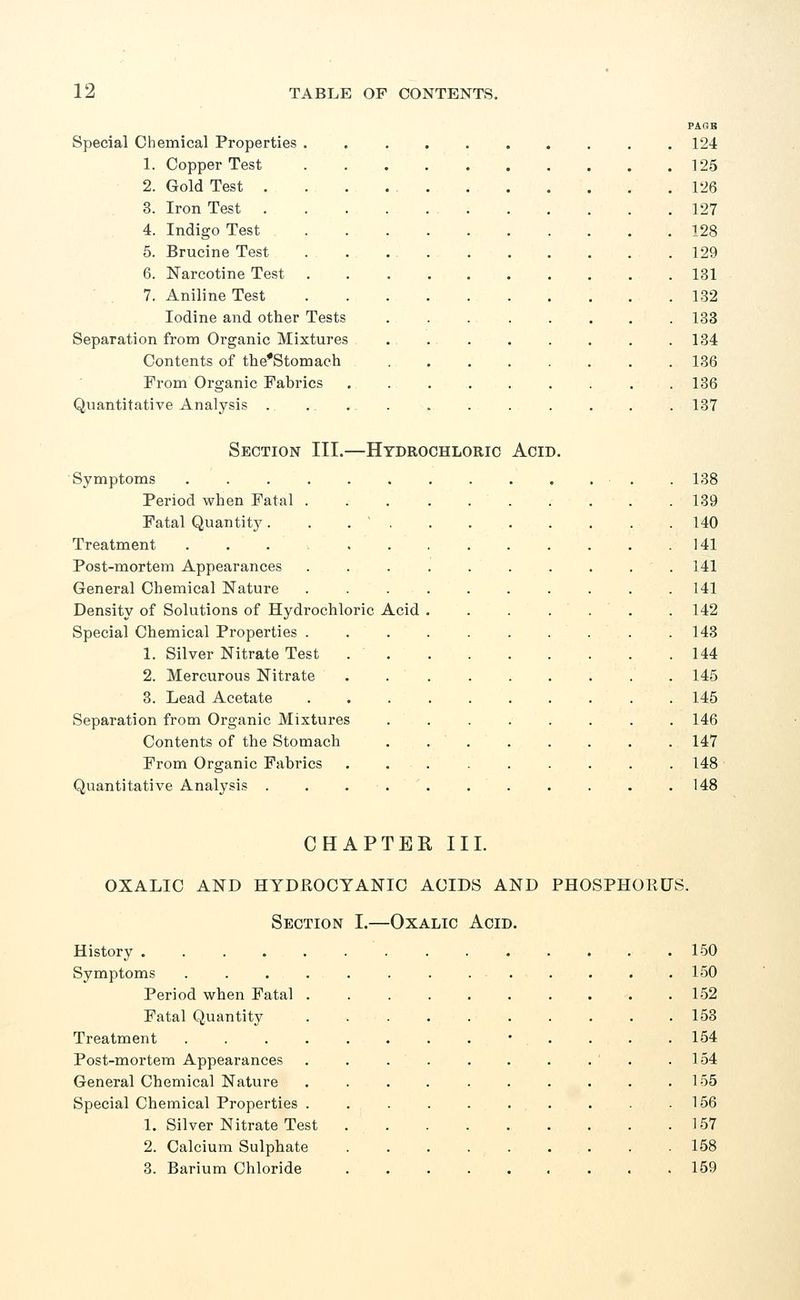 Special Chemical Properties 1. Copper Test 2. Gold Test . 3. Iron Test . 4. Indigo Test 5. Brucine Test 6. Narcotine Test 7. Aniline Test Iodine and other Tests Separation from Organic Mixtures Contents of the*Stomach From Organic Fabrics Quantitative Analysis . PA OB 124 125 126 127 128 129 131 132 133 134 136 136 137 Section III.—Hydrochloric Symptoms ..... Period when Fatal . Fatal Quantity. Treatment ..... Post-mortem Appearances General Chemical Nature Density of Solutions of Hydrochloric Acid Special Chemical Properties . 1. Silver Nitrate Test 2. Mercurous Nitrate 3. Lead Acetate Separation from Organic Mixtures Contents of the Stomach From Organic Fabrics Quantitative Analysis . Acid. 138 139 140 141 141 141 142 143 144 145 145 146 147 148 148 CHAPTER III. OXALIC AND HYDROCYANIC ACIDS AND PHOSPHORUS. Section I.—Oxalic Acid. History 150 Symptoms ............. 150 Period when Fatal 152 Fatal Quantity . 153 Treatment • 154 Post-mortem Appearances . . . . . . . . . .154 General Chemical Nature . . . . . . . . . .155 Special Chemical Properties . . . . . . . . . .156 1. Silver Nitrate Test 157 2. Calcium Sulphate ......... 158 3. Barium Chloride ......... 159