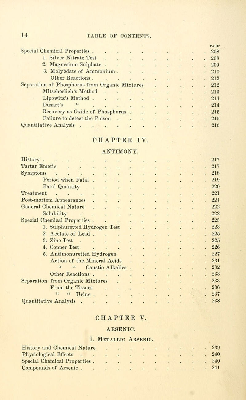 PAGET Special Chemical Properties 208 1. Silver Nitrate Test 208 2. Magnesium Sulphate 209 3. Molybdate of Ammonium 210 Other Reactions 212 Separation of Phosphorus from Organic Mixtures . . . . 212 Mitscherlich's Method 213 Lipowitz's Method 214 Dusarfs  214 Recovery as Oxide of Phosphorus 215 Failure to detect the Poison 215 Quantitative Analysis 216 CHAPTER IV. ANTIMONY. History .... Tartar Emetic Symptoms Period when Fatal Fatal Quantity Treatment Post-mortem Appearances General Chemical Nature Solubility Special Chemical Properties 1. Sulphuretted Hydrogen Test 2. Acetate of Lead 3. Zinc Test . 4. Copper Test 5. Antimonuretted Hydrogen Action of the Mineral Acids   Caustic Alkalies Other Reactions . Separation from Organic Mixtures From the Tissues   Urine . Quantitative Analysis .... 217 217 218 219 220 221 221 222 222 223 223 225 225 226 227 231 232 233 233 236 237 238 CHAPTER V. ARSENIC. I. Metallic Arsenic. History and Chemical Nature 239 Physiological Effects . 240 Special Chemical Properties 240 Compounds of Arsenic ........... 241