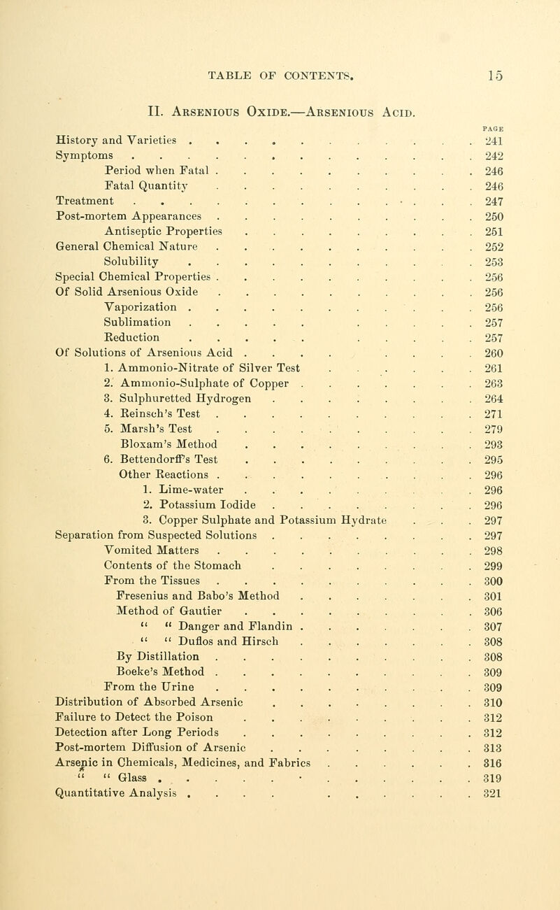 II. Arsenious Oxide.—Arsenious Acid History and Varieties . Symptoms Period when Fatal Fatal Quantity Treatment Post-mortem Appearances Antiseptic Properties General Chemical Nature Solubility Special Chemical Properties Of Solid Arsenious Oxide Vaporization . Sublimation Reduction Of Solutions of Arsenious Acid 1. Ammonio-Nitrate of Silver Test 2. Ammonio-Sulphate of Copper 3. Sulphuretted Hydrogen 4. Reinsch's Test 5. Marsh's Test Bloxam's Method 6. Bettendorff s Test Other Eeactions . 1. Lime-water 2. Potassium Iodide 3. Copper Sulphate and Potassium Hydrate Separation from Suspected Solutions Vomited Matters Contents of the Stomach From the Tissues Fresenius and Babo's Method Method of Gautier   Danger and Flandin   Dufios and Hirsch By Distillation Boeke's Method . From the Urine Distribution of Absorbed Arsenic Failure to Detect the Poison Detection after Long Periods Post-mortem Diffusion of Arsenic Arsenic in Chemicals, Medicines, and Fabrics   Glass . , . Quantitative Analysis . PAGE 241 242 246 246 247 250 251 252 253 256 256 256 257 257 260 261 263 264 271 279 293 295 296 296 296 297 297 298 299 300 301 306 307 308 308 309 309 310 312 312 313 316 319 321