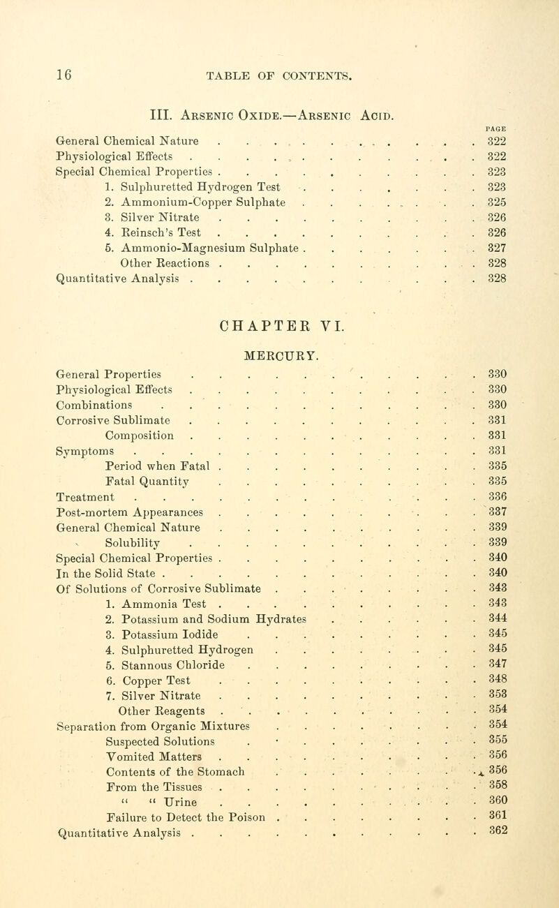 III. Arsenic Oxide.—Arsenic Acid. General Chemical Nature . . . . Physiological Effects . . . Special Chemical Properties . 1. Sulphuretted Hydrogen Test 2. Ammonium-Copper Sulphate 3. Silver Nitrate 4. Keinsch's Test 5. Ammonio-Magnesium Sulphate Other Reactions . Quantitative Analysis .... PAGE 322 322 323 323 325 326 326 327 328 328 CHAPTER VI. MERCURY. General Properties 330 Physiological Effects . . .330 Combinations 330 Corrosive Sublimate 331 Composition . . . . . . . . . . . 331 Symptoms ............. 331 Period when Fatal . . .335 Fatal Quantity 335 Treatment .... 336 Post-mortem Appearances . . . • . . . . . . . 337 General Chemical Nature 339 Solubility 339 Special Chemical Properties 340 In the Solid State 340 Of Solutions of Corrosive Sublimate 343 1. Ammonia Test 343 2. Potassium and Sodium Hydrates 344 3. Potassium Iodide 345 4. Sulphuretted Hydrogen 345 5. Stannous Chloride . . • 347 6. Copper Test 348 7. Silver Nitrate 353 Other Eeagents 354 Separation from Organic Mixtures 354 Suspected Solutions . 355 Vomited Matters 356 Contents of the Stomach .^356 From the Tissues • 358 Urine .360 Failure to Detect the Poison 361 Quantitative Analysis 362
