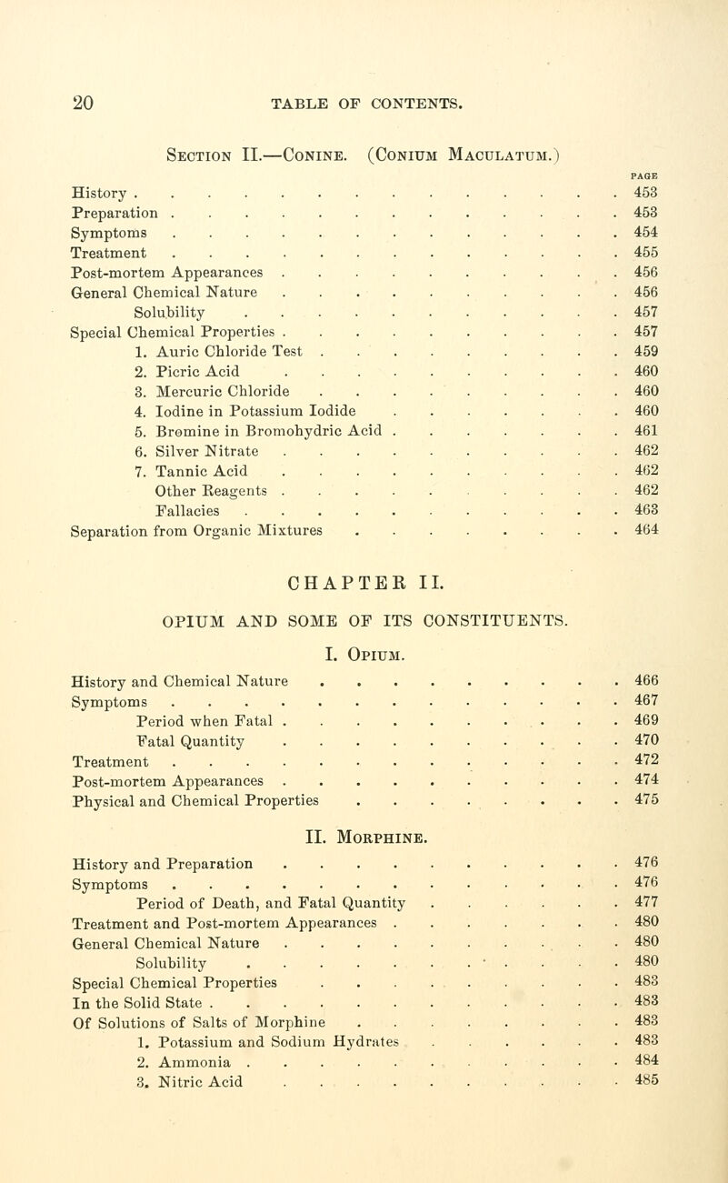 Section II.—Conine. (Conium Maculatum.) History .... Preparation . Symptoms Treatment Post-mortem Appearances General Chemical Nature Solubility Special Chemical Properties . 1. Auric Chloride Test 2. Picric Acid 3. Mercuric Chloride 4. Iodine in Potassium Iodide 5. Bromine in Bromohydric Acid 6. Silver Nitrate 7. Tannic Acid Other Eeagents Fallacies Separation from Organic Mixtures PAGE 453 453 454 455 456 456 457 457 459 460 460 460 461 462 462 462 463 464 CHAPTER II. OPIUM AND SOME OF ITS CONSTITUENTS. I. Opium. History and Chemical Nature 466 Symptoms ............. 467 Period when Fatal 469 Fatal Quantity , .470 Treatment 472 Post-mortem Appearances .......... 474 Physical and Chemical Properties . . . . . . . 475 II. Morphine. History and Preparation 476 Symptoms 476 Period of Death, and Fatal Quantity 477 Treatment and Post-mortem Appearances 480 General Chemical Nature ■ • 480 Solubility • . . ■ .480 Special Chemical Properties . . . 483 In the Solid State 483 Of Solutions of Salts of Morphine 483 1. Potassium and Sodium Hydrates 483 2. Ammonia 484 3. Nitric Acid 485