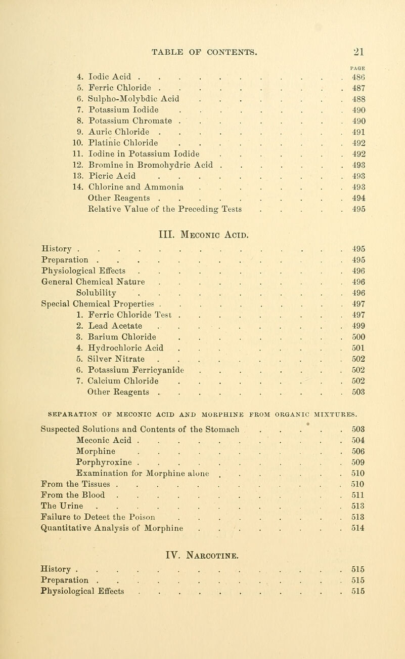 4. Iodic Acid . 5. Ferric Chloride . 6. Sulpho-Molybdic Acid 7. Potassium Iodide 8. Potassium Chromate . 9. Auric Chloride . 10. Platinic Chloride 11. Iodine in Potassium Iodide 12. Bromine in Bromohydric Acid 13. Picric Acid 14. Chlorine and Ammonia Other Beagents . Relative Value of the Preceding Tests PAGE 486 487 488 490 490 491 492 492 493 493 493 494 495 III. Meconic Acid. History 495 Preparation ............. 495 Physiological Effects 496 General Chemical Nature 496 Solubility 496 Special Chemical Properties 497 1. Ferric Chloride Test 497 2. Lead Acetate . . 499 3. Barium Chloride 500 4. Hydrochloric Acid ... ..... 501 5. Silver Nitrate 502 6. Potassium Ferricyanide ........ 502 7. Calcium Chloride .502 Other Keagents 503 SEPARATION OT MECONIC ACID AND MORPHINE FROM ORGANIC MIXTURES. Suspected Solutions and Contents of the Stomach Meconic Acid .... Morphine .... Porphyroxine .... Examination for Morphine alone From the Tissues From the Blood The Urine Failure to Deteet the Poison Quantitative Analysis of Morphine 503 504 506 509 510 510 511 513 513 514 IV. Narcotine. History 515 Preparation 515 Physiological Effects 515