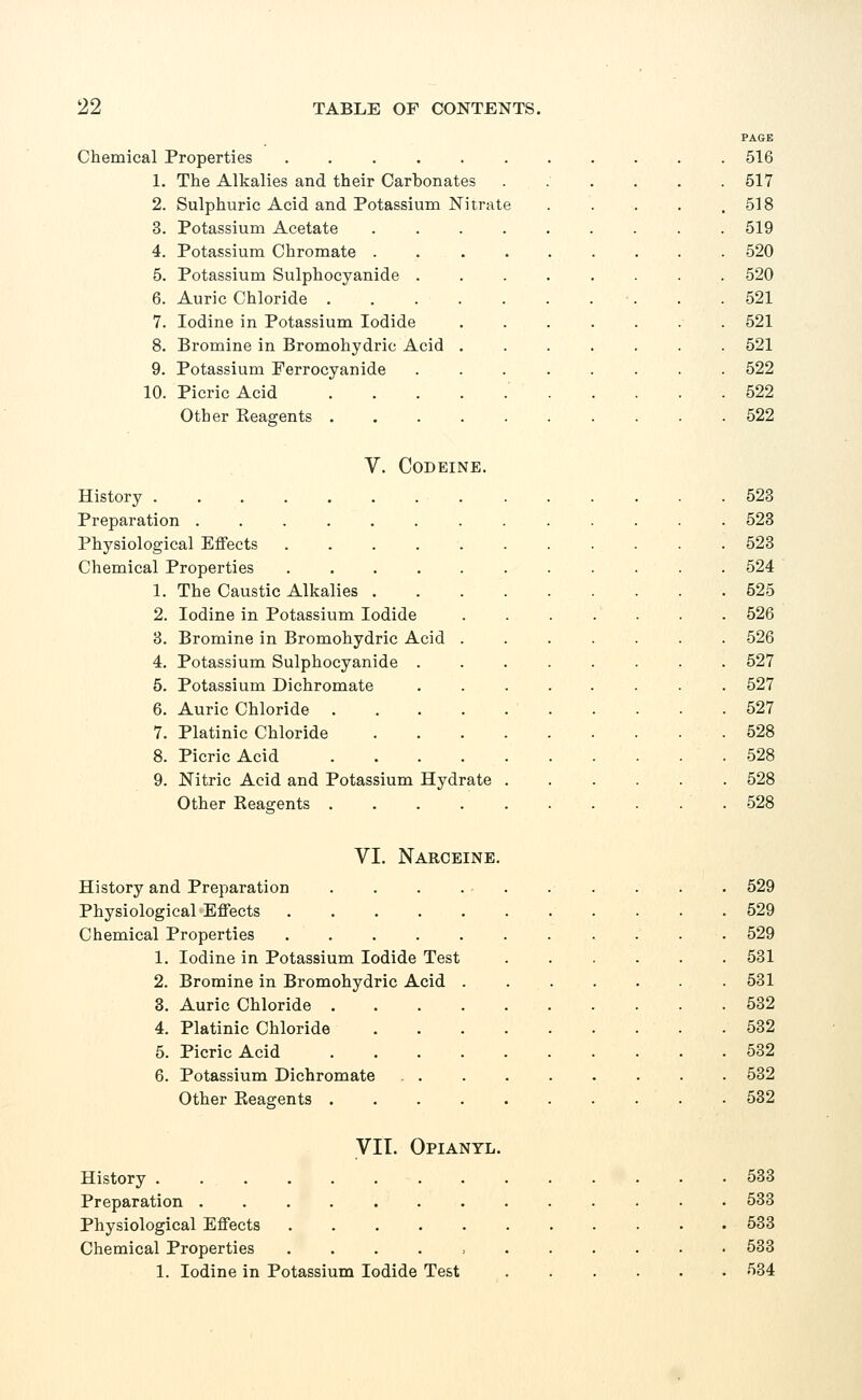 PAGE Chemical Properties 516 1. The Alkalies and their Carbonates ....... 517 2. Sulphuric Acid and Potassium Nitrate . . . . ,518 3. Potassium Acetate 519 4. Potassium Chromate ......... 520 5. Potassium Sulphocyanide ........ 520 6. Auric Chloride . .521 7. Iodine in Potassium Iodide 521 8. Bromine in Bromohydric Acid ....... 521 9. Potassium Ferrocyanide 522 10. Picric Acid 522 Other Keagents 522 V. Codeine. History ..... Preparation .... Physiological Effects Chemical Properties 1. The Caustic Alkalies 2. Iodine in Potassium Iodide 3. Bromine in Bromohydric Acid 4. Potassium Sulphocyanide 5. Potassium Dichromate 6. Auric Chloride 7. Platinic Chloride 8. Picric Acid 9. Nitric Acid and Potassium Hydrate Other Reagents .... 523 523 523 524 525 526 526 527 527 527 528 528 528 528 VI. Narceine. History and Preparation . . . 529 Physiological Effects 529 Chemical Properties 529 1. Iodine in Potassium Iodide Test ...... 531 2. Bromine in Bromohydric Acid ....... 531 3. Auric Chloride 532 4. Platinic Chloride 532 5. Picric Acid 532 6. Potassium Dichromate 532 Other Beagents .......... 532 VII. Opiantl. History 533 Preparation 533 Physiological Effects 533 Chemical Properties ........... 533 1. Iodine in Potassium Iodide Test 534