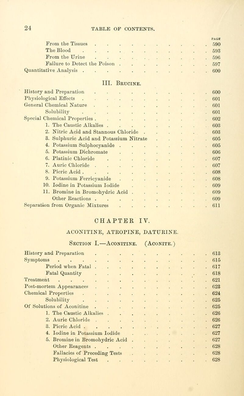 From the Tissues The Blood From the Urine Failure to Detect the Poison Quantitative Analysis . PAGE 590 593 596 597 600 III. Brucine. History and Preparation Physiological Effects General Chemical Nature Solubility Special Chemical Properties . 1. The Caustic Alkalies 2. Nitric Acid and Stannous Chloride . 3. Sulphuric Acid and Potassium Nitrate 4. Potassium Sulphocyanide 5. Potassium Dichromate 6. Platinic Chloride 7. Auric Chloride . 8. Picric Acid . Potassium Ferricyanide Iodine in Potassium Iodide Bromine in Bromohydric Acid Other Keactions . Separation from Organic Mixtures 9. 10. 11. CHAPTER IV. ACONITINE, ATKOPINE, DATURINE. Section I.—Aconitine. (Aconite.) History and Preparation Symptoms .... Period when Fatal . Fatal Quantity Treatment .... Post-mortem Appearances Chemical Properties Solubility Of Solutions of Aconitine 1. The Caustic Alkalies 2. Auric Chloride . 3. Picric Acid . 4. Iodine in Potassium Iodide 5. Bromine in Bromohydric Acid Other Beagents . Fallacies of Preceding Tests Physiological Test