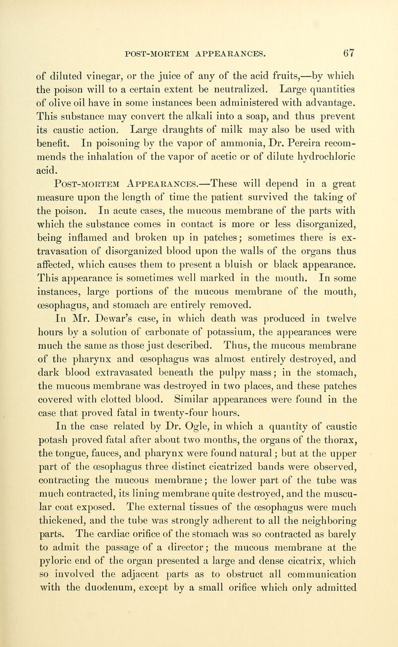 of diluted vinegar, or the juice of any of the acid fruits,—by which the poison will to a certain extent be neutralized. Large quantities of olive oil have in some instances been administered with advantage. This substance may convert the alkali into a soap, and thus prevent its caustic action. Large draughts of milk may also be used with benefit. In poisoning by the vapor of ammonia, Dr. Pereira recom- mends the inhalation of the vapor of acetic or of dilute hydrochloric acid. Post-mortem Appearances.—These will depend in a great measure upon the length of time the patient survived the taking of the poison. In acute cases, the mucous membrane of the parts with which the substance comes in contact is more or less disorganized, being inflamed and broken up in patches; sometimes there is ex- travasation of disorganized blood upon the walls of the organs thus aifected, which causes them to present a bluish or black appearance. This appearance is sometimes well marked in the mouth. In some instances, large portions of the mucous membrane of the mouth, oesophagus, and stomach are entirely removed. In Mr. Dewar's case, in which death was produced in twelve hours by a solution of carbonate of potassium, the appearances were much the same as those just described. Thus, the mucous membrane of the pharynx and oesophagus was almost entirely destroyed, and dark blood extravasated beneath the pulpy mass; in the stomach, the mucous membrane was destroyed in two places, and these patches covered with clotted blood. Similar appearances were found in the case that proved fatal in twenty-four hours. In the case related by Dr. Ogle, in which a quantity of caustic potash proved fatal after about two months, the organs of the thorax, the tongue, fauces, and pharynx were found natural; but at the upper part of the oesophagus three distinct cicatrized bands were observed, contracting the mucous membrane; the lower part of the tube was much contracted, its lining membrane quite destroyed, and the muscu- lar coat exposed. The external tissues of the oesophagus were much thickened, and the tube was strongly adherent to all the neighboring parts. The cardiac orifice of the stomach was so contracted as barely to admit the passage of a director; the mucous membrane at the pyloric end of the organ presented a large and dense cicatrix, which so involved the adjacent parts as to obstruct all communication with the duodenum, except by a small orifice which only admitted