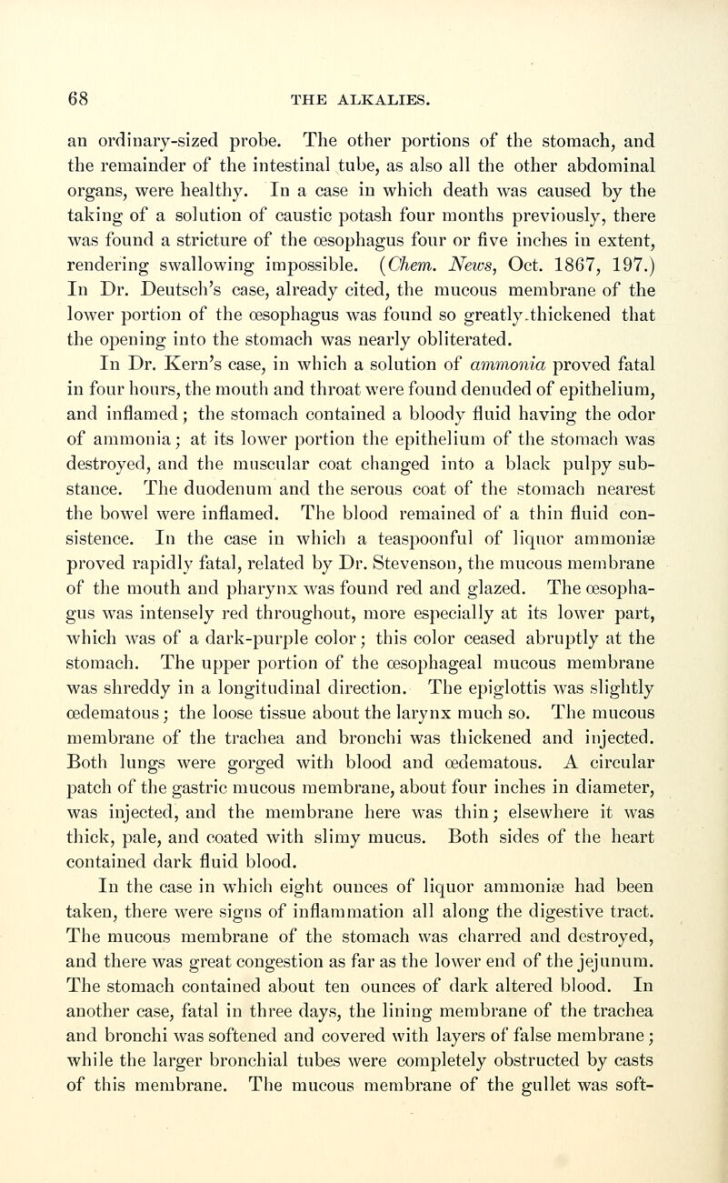 an ordinary-sized probe. The other portions of the stomach, and the remainder of the intestinal tube, as also all the other abdominal organs, were healthy. In a case in which death was caused by the taking of a solution of caustic potash four months previously, there was found a stricture of the oesophagus four or five inches in extent, rendering swallowing impossible. (Chem. News, Oct. 1867, 197.) In Dr. Deutsch's case, already cited, the mucous membrane of the lower portion of the oesophagus was found so greatly-thickened that the opening into the stomach was nearly obliterated. In Dr. Kern's case, in which a solution of ammonia proved fatal in four hours, the mouth and throat were found denuded of epithelium, and inflamed; the stomach contained a bloody fluid having the odor of ammonia; at its lower portion the epithelium of the stomach was destroyed, and the muscular coat changed into a black pulpy sub- stance. The duodenum and the serous coat of the stomach nearest the bowel were inflamed. The blood remained of a thin fluid con- sistence. In the case in which a teaspoonful of liquor ammonia? proved rapidly fatal, related by Dr. Stevenson, the mucous membrane of the mouth and pharynx was found red and glazed. The oesopha- gus was intensely red throughout, more especially at its lower part, which was of a dark-purple color; this color ceased abruptly at the stomach. The upper portion of the oesophageal mucous membrane was shreddy in a longitudinal direction. The epiglottis was slightly cedematous; the loose tissue about the larynx much so. The mucous membrane of the trachea and bronchi was thickened and injected. Both lungs were gorged with blood and cedematous. A circular patch of the gastric mucous membrane, about four inches in diameter, was injected, and the membrane here was thin; elsewhere it was thick, pale, and coated with slimy mucus. Both sides of the heart contained dark fluid blood. In the case in which eight ounces of liquor ammonia? had been taken, there were signs of inflammation all along the digestive tract. The mucous membrane of the stomach was charred and destroyed, and there was great congestion as far as the lower end of the jejunum. The stomach contained about ten ounces of dark altered blood. In another case, fatal in three days, the lining membrane of the trachea and bronchi was softened and covered with layers of false membrane; while the larger bronchial tubes were completely obstructed by casts of this membrane. The mucous membrane of the gullet was soft-