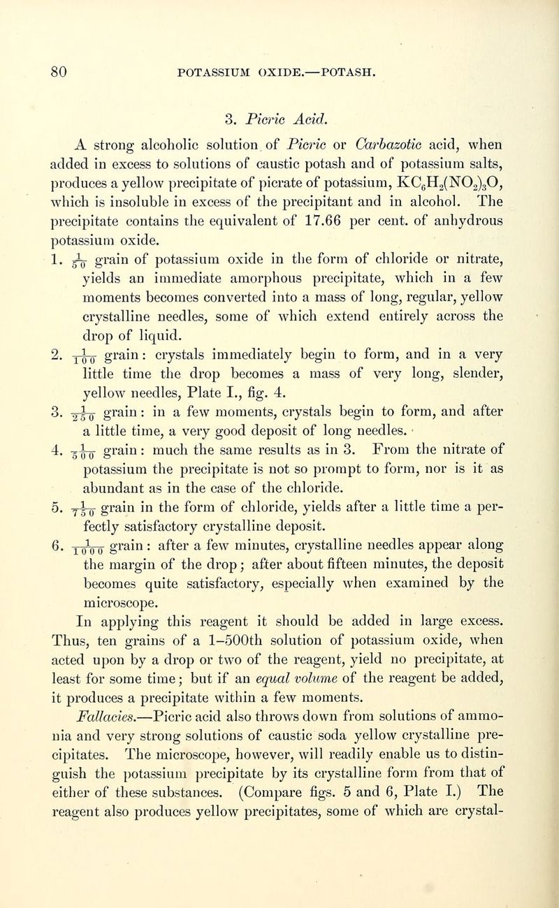3. Picric Acid. A strong alcoholic solution of Picric or Carbazotic acid, when added in excess to solutions of caustic potash and of potassium salts, produces a yellow precipitate of picrate of potassium, KC6H2(N02)30, which is insoluble in excess of the precipitant and in alcohol. The precipitate contains the equivalent of 17.66 per cent, of anhydrous potassium oxide. 1. gig- grain of potassium oxide in the form of chloride or nitrate, yields an immediate amorphous precipitate, which in a few moments becomes converted into a mass of long, regular, yellow crystalline needles, some of which extend entirely across the drop of liquid. 2. y^-q grain: crystals immediately begin to form, and in a very little time the drop becomes a mass of very long, slender, yellow needles, Plate I., fig. 4. 3. -g-g-g- grain: in a few moments, crystals begin to form, and after a little time, a very good deposit of long needles. 4. g^-g- grain: much the same results as in 3. From the nitrate of potassium the precipitate is not so prompt to form, nor is it as abundant as in the case of the chloride. 5. jho gram in the form of chloride, yields after a little time a per- fectly satisfactory crystalline deposit. 6. 10100 grain : after a few minutes, crystalline needles appear along the margin of the drop; after about fifteen minutes, the deposit becomes quite satisfactory, especially when examined by the microscope. In applying this reagent it should be added in large excess. Thus, ten grains of a l-500th solution of potassium oxide, when acted upon by a drop or two of the reagent, yield no precipitate, at least for some time; but if an equal volume of the reagent be added, it produces a precipitate within a few moments. Fallacies.—Picric acid also throws down from solutions of ammo- nia and very strong solutions of caustic soda yellow crystalline pre- cipitates. The microscope, however, will readily enable us to distin- guish the potassium precipitate by its crystalline form from that of either of these substances. (Compare figs. 5 and 6, Plate I.) The reagent also produces yellow precipitates, some of which are crystal-