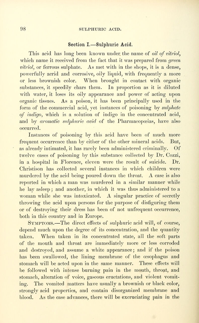 Section I.—Sulphuric Acid. This acid has long been known under, the name of oil of vitriol, which name it received from the fact that it was prepared from green vitriol, or ferrous sulphate. As met with in the shops, it is a dense, powerfully acrid and corrosive, oily liquid, with frequently a more or less brownish color. When brought in contact with organic substances, it speedily chars them. In proportion as it is diluted with water, it loses its oily appearance and power of acting upon organic tissues. As a poison, it has been principally used in the form of the commercial acid, yet instances of poisoning by sulphate of indigo, which is a solution of indigo in the concentrated acid, and by aromatic sulphuric acid of the Pharmacopoeias, have also occurred. Instances of poisoning by this acid have been of much more frequent occurrence than by either of the other mineral acids. But, as already intimated, it has rarely been administered criminally. Of twelve cases of poisoning by this substance collected by Dr. Cozzi, in a hospital in Florence, eleven were the result of suicide. Dr. Christison has collected several instances in which children were murdered by the acid being poured down the throat. A case is also reported in which a man was murdered in a similar manner while he lay asleep; and another, in which it was thus administered'to a woman while she was intoxicated. A singular practice of secretly throwing the acid upon persons for the purpose of disfiguring them or of destroying their dress has been of not unfrequent occurrence, both in this country and in Europe. Symptoms.—The direct effects of sulphuric acid will, of course, depend much upon the degree of its concentration, and the quantity taken. When taken in its concentrated state, all the soft parts of the mouth and throat are immediately more or less corroded and destroyed, and assume a white appearance; and if the poison has been swallowed, the lining membrane of the oesophagus and stomach will be acted upon in the same manner. These effects will be followed with intense burning pain in the mouth, throat, and stomach, alteration of voice, gaseous eructations, and violent vomit- ing. The vomited matters have usually a brownish or black color, strongly acid properties, and contain disorganized membrane and blood. As the case advances, there will be excruciating pain in the