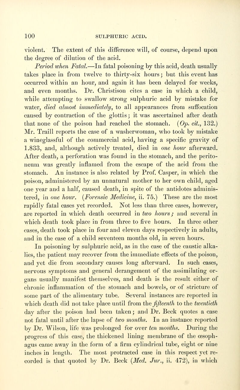 violent. The extent of this difference will, of course, depend upon the degree of dilution of the acid. Period when Fatal.—In fatal poisoning by this acid, death usually takes place in from twelve to thirty-six hours; but this event has occurred within an hour, and again it has been delayed for weeks, and even months. Dr. Christison cites a case in which a child, while attempting to swallow strong sulphuric acid by mistake for water, died almost immediately, to all appearances from suffocation caused by contraction of the glottis; it was ascertained after death that none of the poison had reached the stomach. (Op. cit., 132.) Mr. Traill reports the case of a washerwoman, who took by mistake a wineglassful of the commercial acid, having a specific gravity of 1.833, and, although actively treated, died in one hour afterward. After death, a perforation was found in the stomach, and the perito- neum was greatly inflamed from the escape of the acid from the stomach. An instance is also related by Prof. Casper, in which the poison, administered by an unnatural mother to her own child, aged one year and a half, caused death, in spite of the antidotes adminis- tered, in one hour. (Forensic Medicine, ii. 75.) These are the most rapidly fatal cases yet recorded. Not less than three cases, however, are reported in which death occurred in two hours; and several in which death took place in from three to five hours. In three other cases, death took place in four and eleven days respectively in adults, and in the case of a child seventeen months old, in seven hours. In poisoning by sulphuric acid, as in the case of the caustic alka- lies, the patient may recover from the immediate effects of the poison, and yet die from secondary causes long afterward. In such cases, nervous symptoms and general derangement of the assimilating or- gans usually manifest themselves, and death is the result either of chronic inflammation of the stomach and bowels, or of stricture of some part of the alimentary tube. Several instances are reported in which death did not take place until from the fifteenth to the twentieth day after the poison had been taken; and Dr. Beck quotes a case not fatal until after the lapse of two months. In an instance reported by Dr. Wilson, life was prolonged for over ten months. During the progress of this case, the thickened lining membrane of the cesoph- agus came away in the form of a firm cylindrical tube, eight or nine inches in length. The most protracted case in this respect yet re- corded is that quoted by Dr. Beck (Med. Jur., ii. 472), in which