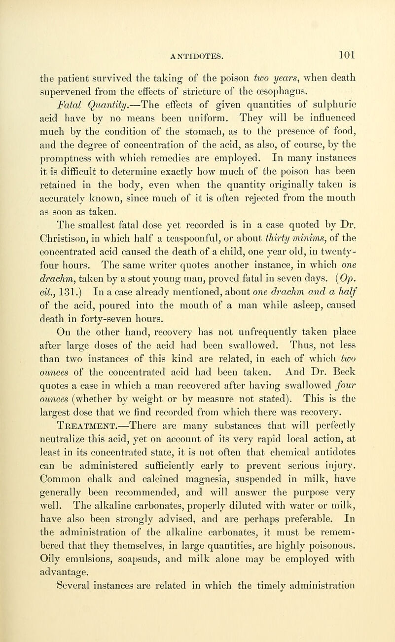 the patient survived the taking of the poison two years, when death supervened from the effects of stricture of the oesophagus. Fatal Quantity.—The effects of given quantities of sulphuric acid have by no means been uniform. They will be influenced much by the condition of the stomach, as to the presence of food, and the degree of concentration of the acid, as also, of course, by the promptness with which remedies are employed. In many instances it is difficult to determine exactly how much of the poison has been retained in the body, even when the quantity originally taken is accurately known, since much of it is often rejected from the mouth as soon as taken. The smallest fatal dose yet recorded is in a case quoted by Dr. Christison, in which half a teaspoonful, or about thirty minims, of the concentrated acid caused the death of a child, one year old, in twenty- four hours. The same writer quotes another instance, in which one drachm, taken by a stout young man, proved fatal in seven days. (Op. tit., 131.) In a case already mentioned, about one drachm and a half of the acid, poured into the mouth of a man while asleep, caused death in forty-seven hours. On the other hand, recovery has not unfrequently taken place after large doses of the acid had been swallowed. Thus, not less than two instances of this kind are related, in each of which two ounces of the concentrated acid had been taken. And Dr. Beck quotes a case in which a man recovered after having swallowed four ounces (whether by weight or by measure not stated). This is the largest dose that we find recorded from which there was recovery. Treatment.—There are many substances that will perfectly neutralize this acid, yet on account of its very rapid local action, at least in its concentrated state, it is not often that chemical antidotes can be administered sufficiently early to prevent serious injury. Common chalk and calcined magnesia, suspended in milk, have generally been recommended, and will answer the purpose very well. The alkaline carbonates, properly diluted with water or milk, have also been strongly advised, and are perhaps preferable. In the administration of the alkaline carbonates, it must be remem- bered that they themselves, in large quantities, are highly poisonous. Oily emulsions, soapsuds, and milk alone may be employed with advantage. Several instances are related in which the timely administration