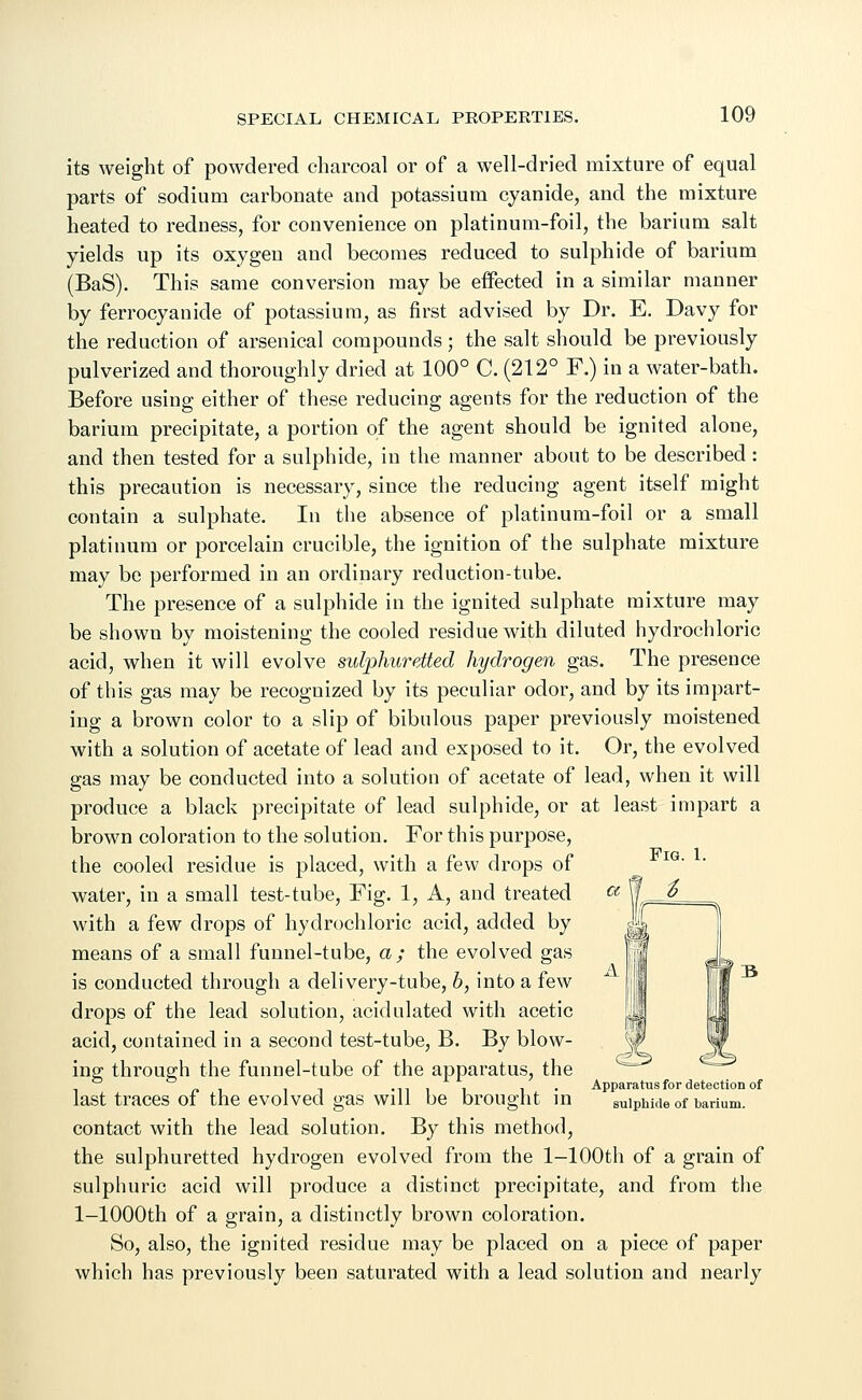 its weight of powdered charcoal or of a well-dried mixture of equal parts of sodium carbonate and potassium cyanide, and the mixture heated to redness, for convenience on platinum-foil, the barium salt yields up its oxygen and becomes reduced to sulphide of barium (BaS). This same conversion may be effected in a similar manner by ferrocyanide of potassium, as first advised by Dr. E. Davy for the reduction of arsenical compounds; the salt should be previously pulverized and thoroughly dried at 100° C. (212° F.) in a water-bath. Before using either of these reducing agents for the reduction of the barium precipitate, a portion of the agent should be ignited alone, and then tested for a sulphide, in the manner about to be described: this precaution is necessary, since the reducing agent itself might contain a sulphate. In the absence of platinum-foil or a small platinum or porcelain crucible, the ignition of the sulphate mixture may be performed in an ordinary reduction-tube. The presence of a sulphide in the ignited sulphate mixture may be shown by moistening the cooled residue with diluted hydrochloric acid, when it will evolve sulphuretted hydrogen gas. The presence of this gas may be recognized by its peculiar odor, and by its impart- ing a brown color to a slip of bibulous paper previously moistened with a solution of acetate of lead and exposed to it. Or, the evolved gas may be conducted into a solution of acetate of lead, when it will produce a black precipitate of lead sulphide, or at least impart a brown coloration to the solution. For this purpose, the cooled residue is placed, with a few drops of water, in a small test-tube, Fig. 1, A, and treated with a few drops of hydrochloric acid, added by means of a small funnel-tube, a; the evolved gas is conducted through a delivery-tube, 6, into a few drops of the lead solution, acidulated with acetic acid, contained in a second test-tube, B. By blow- ing through the funnel-tube of the apparatus, the _ . it -nil l • Apparatus for detection of last traces of the evolved gas will be brought in sulphide of barium. contact with the lead solution. By this method, the sulphuretted hydrogen evolved from the 1—100th of a grain of sulphuric acid will produce a distinct precipitate, and from the l-1000th of a grain, a distinctly brown coloration. So, also, the ignited residue may be placed on a piece of paper which has previously been saturated with a lead solution and nearly