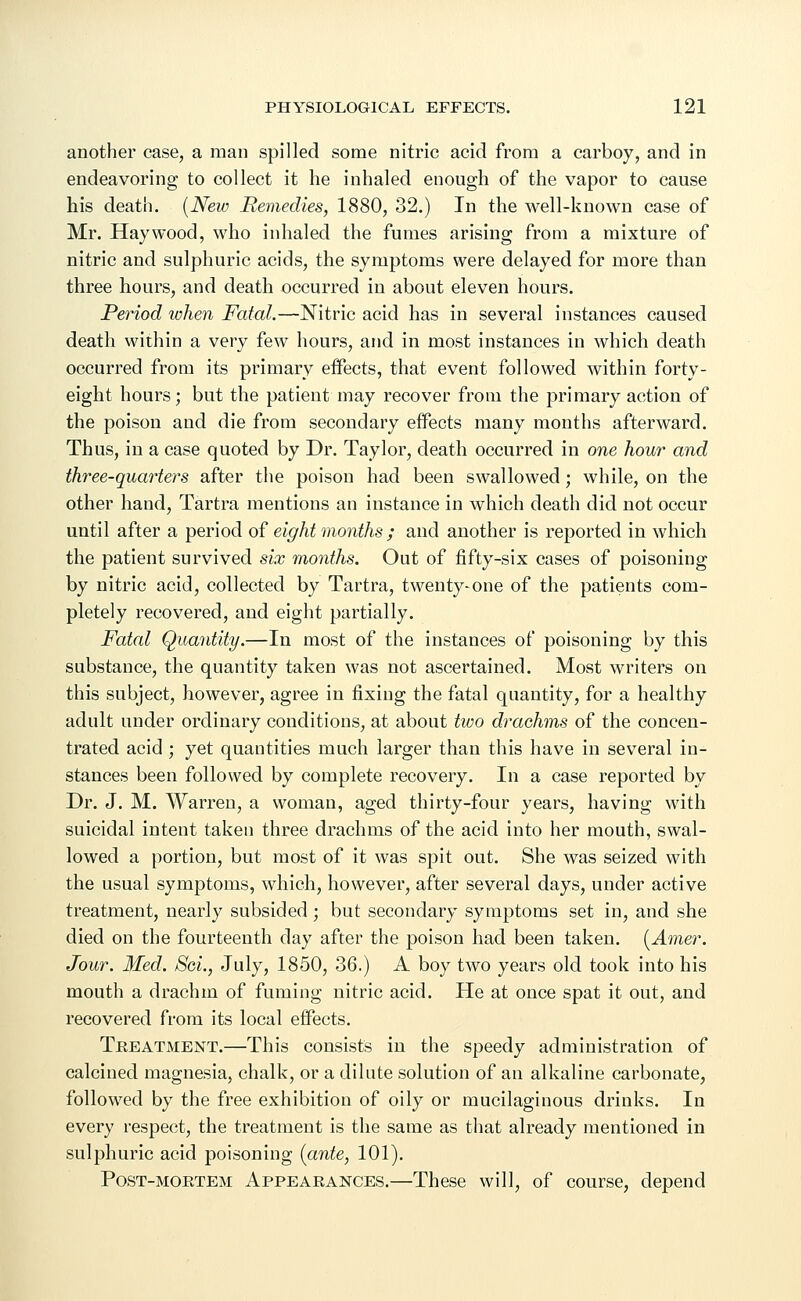 another case, a man spilled some nitric acid from a carboy, and in endeavoring to collect it he inhaled enough of the vapor to cause his death. (New Remedies, 1880, 32.) In the well-known case of Mr. Haywood, who inhaled the fumes arising from a mixture of nitric and sulphuric acids, the symptoms were delayed for more than three hours, and death occurred in about eleven hours. Period when Fatal.—Nitric acid has in several instances caused death within a very few hours, and in most instances in which death occurred from its primary effects, that event followed within forty- eight hours; but the patient may recover from the primary action of the poison and die from secondary effects many months afterward. Thus, in a case quoted by Dr. Taylor, death occurred in one hour and three-quarters after the poison had been swallowed; while, on the other hand, Tartra mentions an instance in which death did not occur until after a period of eight months ; and another is reported in which the patient survived six months. Out of fifty-six cases of poisoning by nitric acid, collected by Tartra, twenty-one of the patients com- pletely recovered, and eight partially. Fatal Quantity.—In most of the instances of poisoning by this substance, the quantity taken was not ascertained. Most writers on this subject, however, agree in fixing the fatal quantity, for a healthy adult under ordinary conditions, at about two drachms of the concen- trated acid ; yet quantities much larger than this have in several in- stances been followed by complete recovery. In a case reported by Dr. J. M. Warren, a woman, aged thirty-four years, having with suicidal intent taken three drachms of the acid into her mouth, swal- lowed a portion, but most of it was spit out. She was seized with the usual symptoms, which, however, after several days, under active treatment, nearly subsided; but secondary symptoms set in, and she died on the fourteenth day after the poison had been taken. (Amer. Jour. Med. Sei., July, 1850, 36.) A boy two years old took into his mouth a drachm of fuming nitric acid. He at once spat it out, and recovered from its local effects. Treatment.—This consists in the speedy administration of calcined magnesia, chalk, or a dilute solution of an alkaline carbonate, followed by the free exhibition of oily or mucilaginous drinks. In every respect, the treatment is the same as that already mentioned in sulphuric acid poisoning (ante, 101). Post-mortem Appearances.—These will, of course, depend