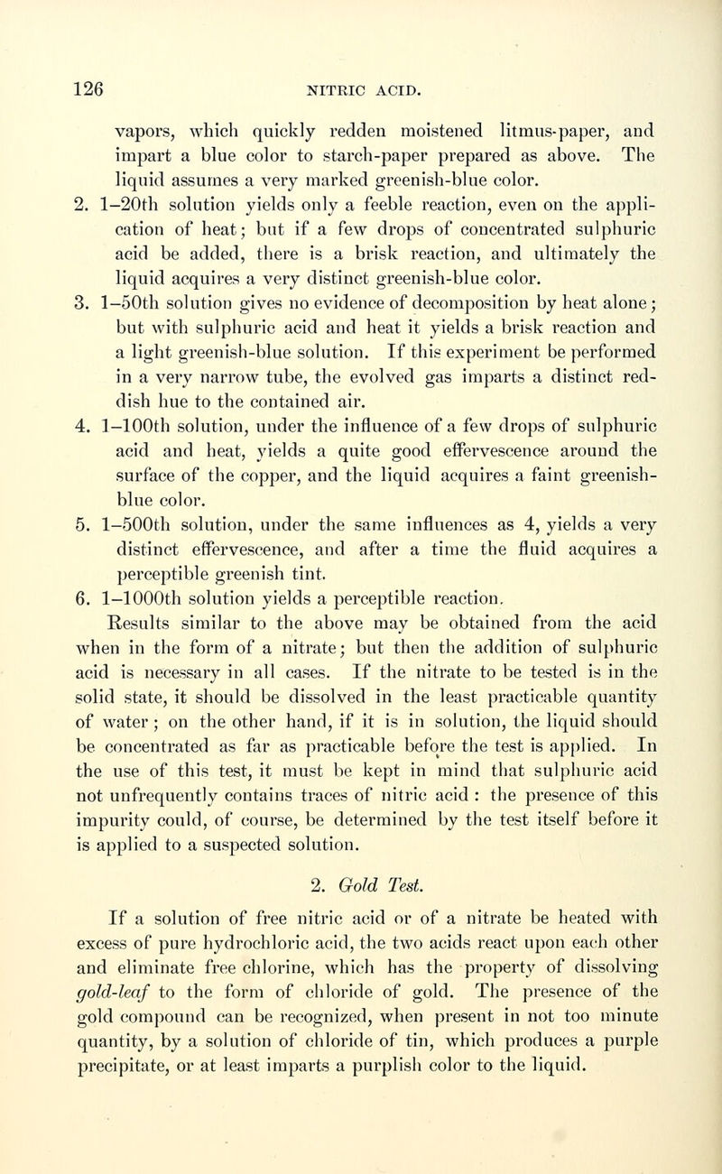 vapors, which quickly redden moistened litmus-paper, and impart a blue color to starch-paper prepared as above. The liquid assumes a very marked greenish-blue color. 2. l-20th solution yields only a feeble reaction, even on the appli- cation of heat; but if a few drops of concentrated sulphuric acid be added, there is a brisk reaction, and ultimately the liquid acquires a very distinct greenish-blue color. 3. 1—50th solution gives no evidence of decomposition by heat alone; but with sulphuric acid and heat it yields a brisk reaction and a light greenish-blue solution. If this experiment be performed in a very narrow tube, the evolved gas imparts a distinct red- dish hue to the contained air. 4. 1.-100th solution, under the influence of a few drops of sulphuric acid and heat, yields a quite good effervescence around the surface of the copper, and the liquid acquires a faint greenish- blue color. 5. l-500th solution, under the same influences as 4, yields a very distinct effervescence, and after a time the fluid acquires a perceptible greenish tint. 6. 1—1000th solution yields a perceptible reaction. Results similar to the above may be obtained from the acid when in the form of a nitrate; but then the addition of sulphuric acid is necessary in all cases. If the nitrate to be tested is in the solid state, it should be dissolved in the least practicable quantity of water ; on the other hand, if it is in solution, the liquid should be concentrated as far as practicable before the test is applied. In the use of this test, it must be kept in mind that sulphuric acid not unfrequently contains traces of nitric acid : the presence of this impurity could, of course, be determined by the test itself before it is applied to a suspected solution. 2. Gold Test. If a solution of free nitric acid or of a nitrate be heated with excess of pure hydrochloric acid, the two acids react upon each other and eliminate free chlorine, which has the property of dissolving gold-leaf to the form of chloride of gold. The presence of the gold compound can be recognized, when present in not too minute quantity, by a solution of chloride of tin, which produces a purple precipitate, or at least imparts a purplish color to the liquid.