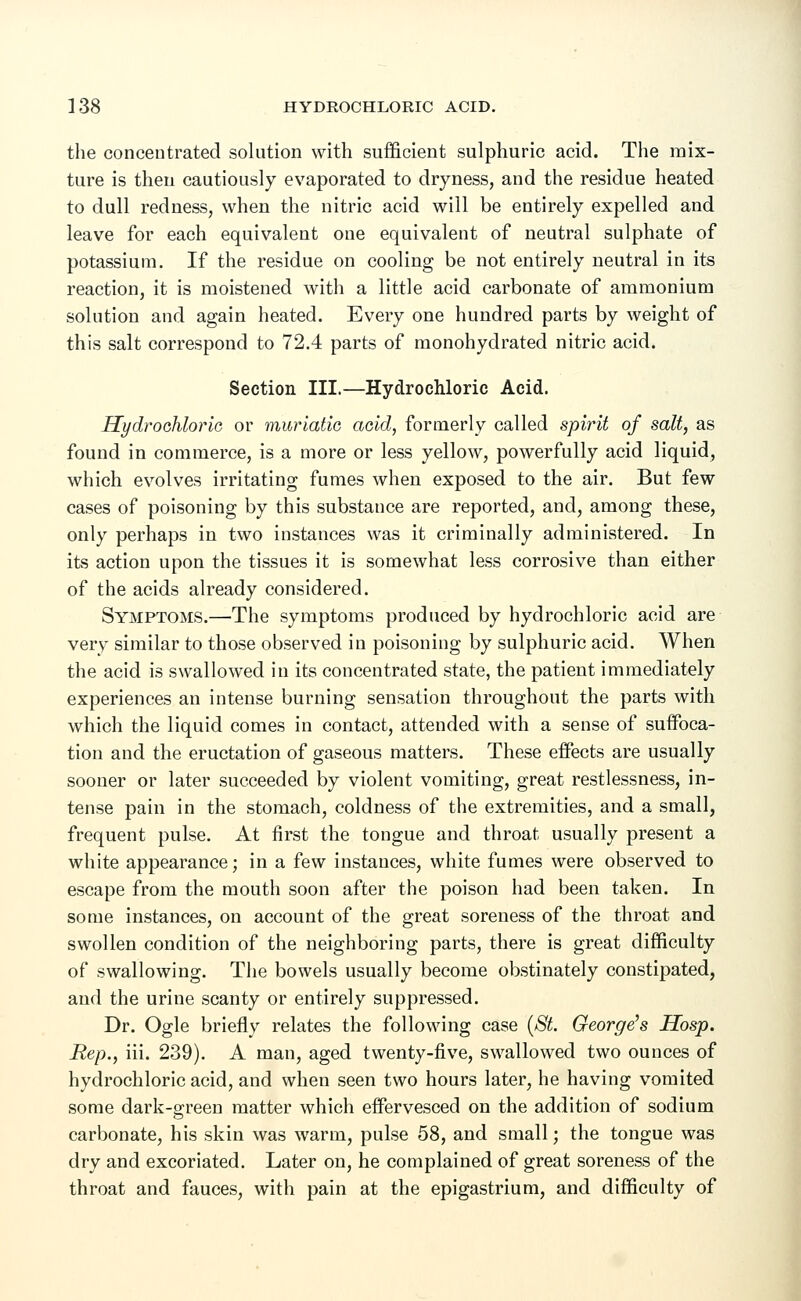 the concentrated solution with sufficient sulphuric acid. The mix- ture is then cautiously evaporated to dryness, and the residue heated to dull redness, when the nitric acid will be entirely expelled and leave for each equivalent one equivalent of neutral sulphate of potassium. If the residue on cooling be not entirely neutral in its reaction, it is moistened with a little acid carbonate of ammonium solution and again heated. Every one hundred parts by weight of this salt correspond to 72.4 parts of monohydrated nitric acid. Section III.—Hydrochloric Acid. Hydrochloric or muriatic acid, formerly called spirit of salt, as found in commerce, is a more or less yellow, powerfully acid liquid, which evolves irritating fumes when exposed to the air. But few cases of poisoning by this substance are reported, and, among these, only perhaps in two instances was it criminally administered. In its action upon the tissues it is somewhat less corrosive than either of the acids already considered. Symptoms.—The symptoms produced by hydrochloric acid are very similar to those observed in poisoning by sulphuric acid. When the acid is swallowed in its concentrated state, the patient immediately experiences an intense burning sensation throughout the parts with which the liquid comes in contact, attended with a sense of suffoca- tion and the eructation of gaseous matters. These effects are usually sooner or later succeeded by violent vomiting, great restlessness, in- tense pain in the stomach, coldness of the extremities, and a small, frequent pulse. At first the tongue and throat usually present a white appearance; in a few instances, white fumes were observed to escape from the mouth soon after the poison had been taken. In some instances, on account of the great soreness of the throat and swollen condition of the neighboring parts, there is great difficulty of swallowing. The bowels usually become obstinately constipated, and the urine scanty or entirely suppressed. Dr. Ogle briefly relates the following case (St. George's Hosp. Rep., iii. 239). A man, aged twenty-five, swallowed two ounces of hydrochloric acid, and when seen two hours later, he having vomited some dark-green matter which effervesced on the addition of sodium carbonate, his skin was warm, pulse 58, and small; the tongue was dry and excoriated. Later on, he complained of great soreness of the throat and fauces, with pain at the epigastrium, and difficulty of