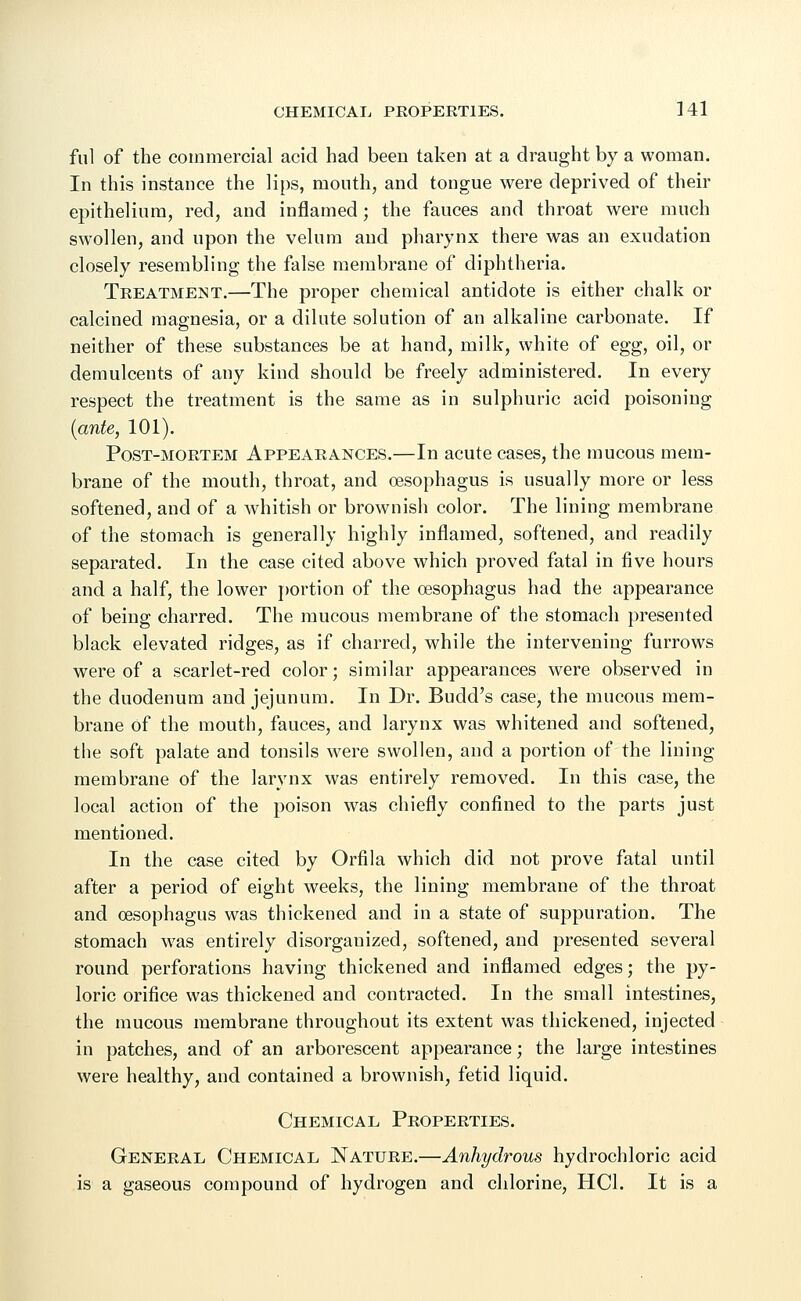 fill of the commercial acid had been taken at a draught by a woman. In this instance the lips, mouth, and tongue were deprived of their epithelium, red, and inflamed; the fauces and throat were much swollen, and upon the velum and pharynx there was an exudation closely resembling the false membrane of diphtheria. Treatment.—The proper chemical antidote is either chalk or calcined magnesia, or a dilute solution of an alkaline carbonate. If neither of these substances be at hand, milk, white of egg, oil, or demulcents of any kind should be freely administered. In every respect the treatment is the same as in sulphuric acid poisoning {ante, 101). Post-mortem Appearances.—In acute cases, the mucous mem- brane of the mouth, throat, and oesophagus is usually more or less softened, and of a whitish or brownish color. The lining membrane of the stomach is generally highly inflamed, softened, and readily separated. In the case cited above which proved fatal in five hours and a half, the lower portion of the oesophagus had the appearance of being charred. The mucous membrane of the stomach presented black elevated ridges, as if charred, while the intervening furrows were of a scarlet-red color; similar appearances were observed in the duodenum and jejunum. In Dr. Budd's case, the mucous mem- brane Of the mouth, fauces, and larynx was whitened and softened, the soft palate and tonsils were swollen, and a portion of the lining membrane of the larynx was entirely removed. In this case, the local action of the poison was chiefly confined to the parts just mentioned. In the case cited by Orfila which did not prove fatal until after a period of eight weeks, the lining membrane of the throat and oesophagus was thickened and in a state of suppuration. The stomach was entirely disorganized, softened, and presented several round perforations having thickened and inflamed edges; the py- loric orifice was thickened and contracted. In the small intestines, the mucous membrane throughout its extent was thickened, injected in patches, and of an arborescent appearance; the large intestines were healthy, and contained a brownish, fetid liquid. Chemical Properties. General Chemical Nature.—Anhydrous hydrochloric acid is a gaseous compound of hydrogen and chlorine, HC1. It is a
