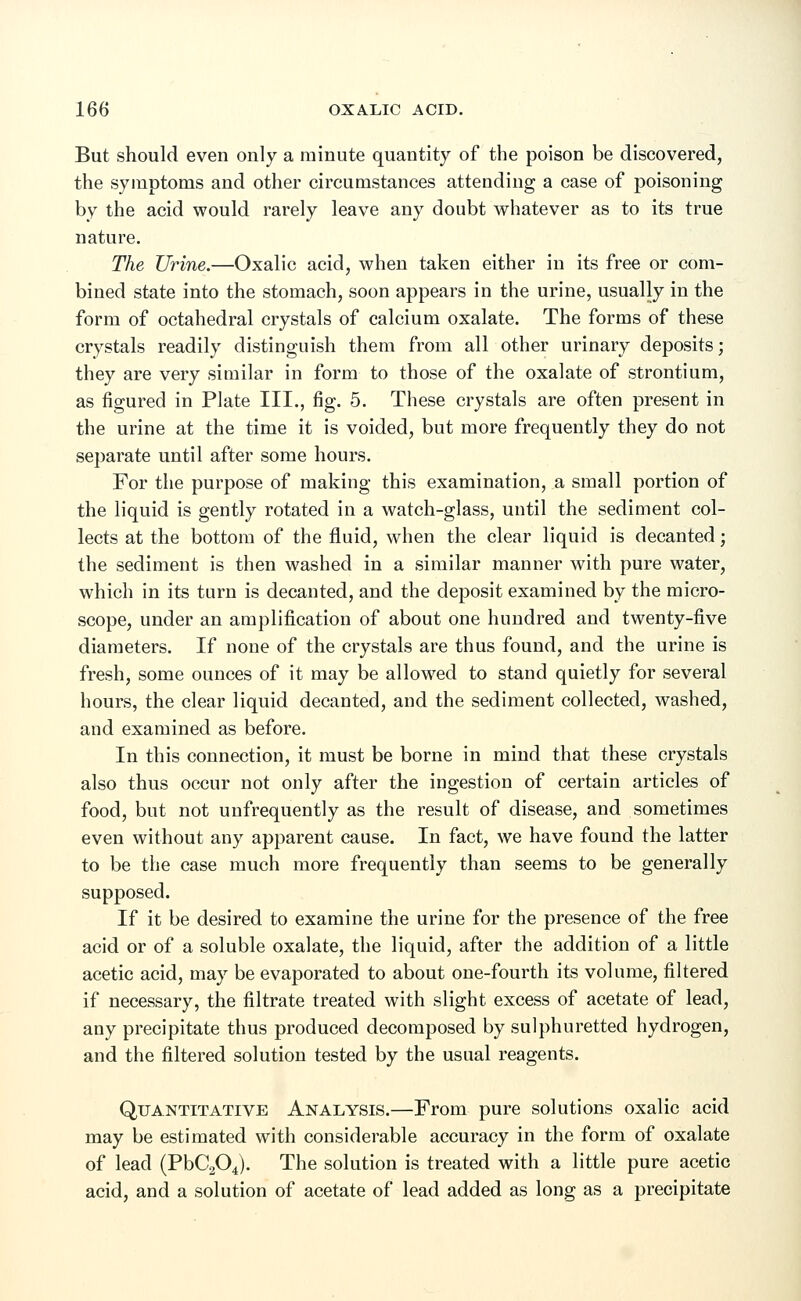But should even only a minute quantity of the poison be discovered, the symptoms and other circumstances attending a case of poisoning by the acid would rarely leave any doubt whatever as to its true nature. The Urine.—Oxalic acid, when taken either in its free or com- bined state into the stomach, soon appears in the urine, usually in the form of octahedral crystals of calcium oxalate. The forms of these crystals readily distinguish them from all other urinary deposits; they are very similar in form to those of the oxalate of strontium, as figured in Plate III., fig. 5. These crystals are often present in the urine at the time it is voided, but more frequently they do not separate until after some hours. For the purpose of making this examination, a small portion of the liquid is gently rotated in a watch-glass, until the sediment col- lects at the bottom of the fluid, when the clear liquid is decanted; the sediment is then washed in a similar manner with pure water, which in its turn is decanted, and the deposit examined by the micro- scope, under an amplification of about one hundred and twenty-five diameters. If none of the crystals are thus found, and the urine is fresh, some ounces of it may be allowed to stand quietly for several hours, the clear liquid decanted, and the sediment collected, washed, and examined as before. In this connection, it must be borne in mind that these crystals also thus occur not only after the ingestion of certain articles of food, but not unfrequently as the result of disease, and sometimes even without any apparent cause. In fact, we have found the latter to be the case much more frequently than seems to be generally supposed. If it be desired to examine the urine for the presence of the free acid or of a soluble oxalate, the liquid, after the addition of a little acetic acid, may be evaporated to about one-fourth its volume, filtered if necessary, the filtrate treated with slight excess of acetate of lead, any precipitate thus produced decomposed by sulphuretted hydrogen, and the filtered solution tested by the usual reagents. Quantitative Analysis.—From pure solutions oxalic acid may be estimated with considerable accuracy in the form of oxalate of lead (PbC204). The solution is treated with a little pure acetic acid, and a solution of acetate of lead added as long as a precipitate