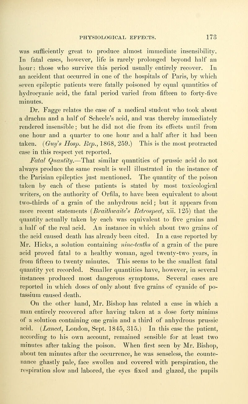 was sufficiently great to produce almost immediate insensibility. In fatal cases, however, life is rarely prolonged beyond half an hour: those who survive this period usually entirely recover. In an accident that occurred in one of the hospitals of Paris, by which seven epileptic patients were fatally poisoned by equal quantities of hydrocyanic acid, the fatal period varied from fifteen to forty-five minutes. Dr. Fagge relates the case of a medical student who took about a drachm and a half of Scheele's acid, and was thereby immediately rendered insensible; but he did not die from its effects until from one hour and a quarter to one hour and a half after it had been taken. [Guy's Hosp. Rep., 1868, 259.) This is the most protracted case in this respect yet reported. Fatal Quantity.—That similar quantities of prussic acid do not always produce the same result is well illustrated in the instance of the Parisian epileptics just mentioned. The quantity of the poison taken by each of these patients is stated by most toxicological writers, on the authority of Orfila, to have been equivalent to about two-thirds of a grain of the anhydrous acid; but it appears from more recent statements (Braithwaite's Retrospect, xii. 125) that the quantity actually taken by each was equivalent to five grains and a half of the real acid. An instance in which about two grains of the acid caused death has already been cited. In a case reported by Mr. Hicks, a solution containing nine-tenths of a grain of the pure acid proved fatal to a healthy woman, aged twenty-two years, in from fifteen to twenty minutes. This seems to be the smallest fatal quantity yet recorded. Smaller quantities have, however, in several instances produced most dangerous symptoms. Several cases are reported in which doses of only about five grains of cyanide of po- tassium caused death. On the other hand, Mr. Bishop has related a case in which a man entirely recovered after having taken at a dose forty minims of a solution containing one grain and a third of anhydrous prussic acid. (Lancet, London, Sept. 1845, 315.) In this case the patient, according to his own account, remained sensible for at least two minutes after taking the poison. When first seen by Mr. Bishop, about ten minutes after the occurrence, he was senseless, the counte- nance ghastly pale, face swollen and covered with perspiration, the respiration slow and labored, the eyes fixed and glazed, the pupils