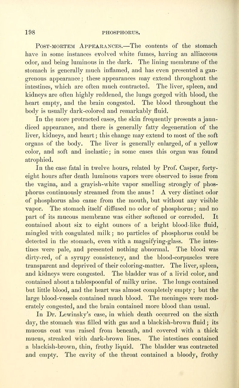 Post-mortem Appearances.—The contents of the stomach have in some instances evolved white fumes, having an alliaceous odor, and being luminous in the dark. The lining membrane of the stomach is generally much inflamed, and has even presented a gan- grenous appearance; these appearances may extend throughout the intestines, which are often much contracted. The liver, spleen, and kidneys are often highly reddened, the lungs gorged with blood, the heart empty, and the brain congested. The blood throughout the body is usually dark-colored and remarkably fluid. In the more protracted cases, the skin frequently presents a jaun- diced appearance, and there is generally fatty degeneration of the liver, kidneys, and heart; this change may extend to most of the soft organs of the body. The liver is generally enlarged, of a yellow color, and soft and inelastic; in some cases this organ was found atrophied. In the case fatal in twelve hours, related by Prof. Casper, forty- eight hours after death luminous vapors were observed to issue from the vagina, and a grayish-white vapor smelling strongly of phos- phorus continuously streamed from the anus ! A very distinct odor of phosphorus also came from the mouth, but without any visible vapor. The stomach itself diffused no odor of phosphorus; and no part of its mucous membrane was either softened or corroded. It contained about six to eight ounces of a bright blood-like fluid, mingled with coagulated milk; no particles of phosphorus could be detected in the stomach, even with a magnifying-glass. The intes- tines were pale, and presented nothing abnormal. The blood was dirty-red, of a syrupy consistency, and the blood-corpuscles were transparent and deprived of their coloring-matter. The liver, spleen, and kidneys were congested. The bladder was of a livid color, and contained about a tablespoonful of milky urine. The lungs contained but little blood, and the heart was almost completely empty; but the large blood-vessels contained much blood. The meninges were mod- erately congested, and the brain contained more blood than usual. In Dr. Lewinsky's case, in which death occurred on the sixth day, the stomach was filled with gas and a blackish-brown fluid; its mucous coat was raised from beneath, and covered with a thick mucus, streaked with dark-brown lines. The intestines contained a blackish-brown, thin, frothy liquid. The bladder was contracted and empty. The cavity of the throat contained a bloody, frothy